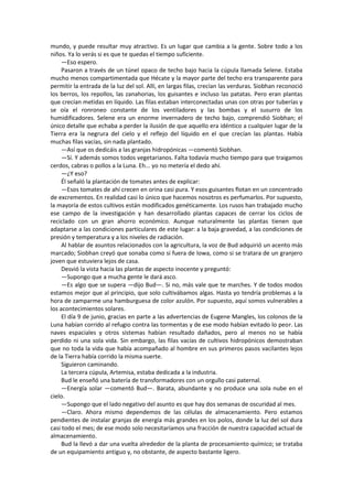 mundo, y puede resultar muy atractivo. Es un lugar que cambia a la gente. Sobre todo a los niños. Ya lo verás si es que te quedas el tiempo suficiente. 
—Eso espero. 
Pasaron a través de un túnel opaco de techo bajo hacia la cúpula llamada Selene. Estaba mucho menos compartimentada que Hécate y la mayor parte del techo era transparente para permitir la entrada de la luz del sol. Allí, en largas filas, crecían las verduras. Siobhan reconoció los berros, los repollos, las zanahorias, los guisantes e incluso las patatas. Pero eran plantas que crecían metidas en líquido. Las filas estaban interconectadas unas con otras por tuberías y se oía el ronroneo constante de los ventiladores y las bombas y el susurro de los humidificadores. Selene era un enorme invernadero de techo bajo, comprendió Siobhan; el único detalle que echaba a perder la ilusión de que aquello era idéntico a cualquier lugar de la Tierra era la negrura del cielo y el reflejo del líquido en el que crecían las plantas. Había muchas filas vacías, sin nada plantado. 
—Así que os dedicáis a las granjas hidropónicas —comentó Siobhan. 
—Sí. Y además somos todos vegetarianos. Falta todavía mucho tiempo para que traigamos cerdos, cabras o pollos a la Luna. Eh... yo no metería el dedo ahí. 
—¿Y eso? 
Él señaló la plantación de tomates antes de explicar: 
—Esos tomates de ahí crecen en orina casi pura. Y esos guisantes flotan en un concentrado de excrementos. En realidad casi lo único que hacemos nosotros es perfumarlos. Por supuesto, la mayoría de estos cultivos están modificados genéticamente. Los rusos han trabajado mucho ese campo de la investigación y han desarrollado plantas capaces de cerrar los ciclos de reciclado con un gran ahorro económico. Aunque naturalmente las plantas tienen que adaptarse a las condiciones particulares de este lugar: a la baja gravedad, a las condiciones de presión y temperatura y a los niveles de radiación. 
Al hablar de asuntos relacionados con la agricultura, la voz de Bud adquirió un acento más marcado; Siobhan creyó que sonaba como si fuera de Iowa, como si se tratara de un granjero joven que estuviera lejos de casa. 
Desvió la vista hacia las plantas de aspecto inocente y preguntó: 
—Supongo que a mucha gente le dará asco. 
—Es algo que se supera —dijo Bud—. Si no, más vale que te marches. Y de todos modos estamos mejor que al principio, que solo cultivábamos algas. Hasta yo tendría problemas a la hora de zamparme una hamburguesa de color azulón. Por supuesto, aquí somos vulnerables a los acontecimientos solares. 
El día 9 de junio, gracias en parte a las advertencias de Eugene Mangles, los colonos de la Luna habían corrido al refugio contra las tormentas y de ese modo habían evitado lo peor. Las naves espaciales y otros sistemas habían resultado dañados, pero al menos no se había perdido ni una sola vida. Sin embargo, las filas vacías de cultivos hidropónicos demostraban que no toda la vida que había acompañado al hombre en sus primeros pasos vacilantes lejos de la Tierra había corrido la misma suerte. 
Siguieron caminando. 
La tercera cúpula, Artemisa, estaba dedicada a la industria. 
Bud le enseñó una batería de transformadores con un orgullo casi paternal. 
—Energía solar —comentó Bud—. Barata, abundante y no produce una sola nube en el cielo. 
—Supongo que el lado negativo del asunto es que hay dos semanas de oscuridad al mes. 
—Claro. Ahora mismo dependemos de las células de almacenamiento. Pero estamos pendientes de instalar granjas de energía más grandes en los polos, donde la luz del sol dura casi todo el mes; de ese modo solo necesitaríamos una fracción de nuestra capacidad actual de almacenamiento. 
Bud la llevó a dar una vuelta alrededor de la planta de procesamiento químico; se trataba de un equipamiento antiguo y, no obstante, de aspecto bastante ligero.  