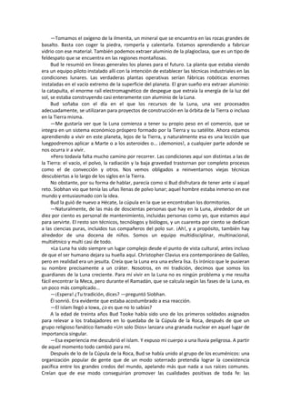 —Tomamos el oxígeno de la ilmenita, un mineral que se encuentra en las rocas grandes de basalto. Basta con coger la piedra, romperla y calentarla. Estamos aprendiendo a fabricar vidrio con ese material. También podemos extraer aluminio de la plagioclasa, que es un tipo de feldespato que se encuentra en las regiones montañosas. 
Bud le resumió en líneas generales los planes para el futuro. La planta que estaba viendo era un equipo piloto instalado allí con la intención de establecer las técnicas industriales en las condiciones lunares. Las verdaderas plantas operativas serían fábricas robóticas enormes instaladas en el vacío extremo de la superficie del planeta. El gran sueño era extraer aluminio: la catapulta, el enorme raíl electromagnético de despegue que extraía la energía de la luz del sol, se estaba construyendo casi enteramente con aluminio de la Luna. 
Bud soñaba con el día en el que los recursos de la Luna, una vez procesados adecuadamente, se utilizaran para proyectos de construcción en la órbita de la Tierra o incluso en la Tierra misma. 
—Me gustaría ver que la Luna comienza a tener su propio peso en el comercio, que se integra en un sistema económico próspero formado por la Tierra y su satélite. Ahora estamos aprendiendo a vivir en este planeta, lejos de la Tierra, y naturalmente esa es una lección que luegpodremos aplicar a Marte o a los asteroides o... ¡demonios!, a cualquier parte adonde se nos ocurra ir a vivir. 
»Pero todavía falta mucho camino por recorrer. Las condiciones aquí son distintas a las de la Tierra: el vacío, el polvo, la radiación y la baja gravedad trastornan por completo procesos como el de convección y otros. Nos vemos obligados a reinventarnos viejas técnicas descubiertas a lo largo de los siglos en la Tierra. 
No obstante, por su forma de hablar, parecía como si Bud disfrutara de tener ante sí aquel reto. Siobhan vio que tenía las uñas llenas de polvo lunar; aquel hombre estaba inmerso en ese mundo y entusiasmado con la idea. 
Bud la guió de nuevo a Hécate, la cúpula en la que se encontraban los dormitorios. 
—Naturalmente, de las más de doscientas personas que hay en la Luna, alrededor de un diez por ciento es personal de mantenimiento, incluidas personas como yo, que estamos aquí para servirte. El resto son técnicos, tecnólogos y biólogos, y un cuarenta por ciento se dedican a las ciencias puras, incluidos tus compañeros del polo sur. ¡Ah!, y a propósito, también hay alrededor de una docena de niños. Somos un equipo multidisciplinar, multinacional, multiétnico y multi casi de todo. 
»La Luna ha sido siempre un lugar complejo desde el punto de vista cultural, antes incluso de que el ser humano dejara su huella aquí. Christopher Clavius era contemporáneo de Galileo, pero en realidad era un jesuita. Creía que la Luna era una esfera lisa. Es irónico que le pusieran su nombre precisamente a un cráter. Nosotros, en mi tradición, decimos que somos los guardianes de la Luna creciente. Para mí vivir en la Luna no es ningún problema y me resulta fácil encontrar la Meca, pero durante el Ramadán, que se calcula según las fases de la Luna, es un poco más complicado... 
—¡Espera! ¿Tu tradición, dices? —preguntó Siobhan. 
Él sonrió. Era evidente que estaba acostumbrado a esa reacción. 
—El islam llegó a Iowa, ¿o es que no lo sabías? 
A la edad de treinta años Bud Tooke había sido uno de los primeros soldados asignados para relevar a los trabajadores en lo quedaba de la Cúpula de la Roca, después de que un grupo religioso fanático llamado «Un solo Dios» lanzara una granada nuclear en aquel lugar de importancia singular. 
—Esa experiencia me descubrió el islam. Y expuso mi cuerpo a una lluvia peligrosa. A partir de aquel momento todo cambió para mí. 
Después de lo de la Cúpula de la Roca, Bud se había unido al grupo de los ecuménicos: una organización popular de gente que de un modo soterrado pretendía lograr la coexistencia pacífica entre los grandes credos del mundo, apelando más que nada a sus raíces comunes. Creían que de ese modo conseguirían promover las cualidades positivas de toda fe: las  