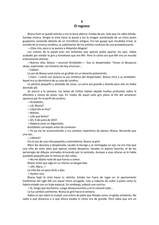 1 
El regreso 
Bisesa Dutt se quedó atónita y con la boca abierta. Estaba de pie. Solo que no sabía dónde. Sonaba música. Dirigió la vista hacia la pared y vio la imagen aumentada de un chico joven guapísimo cantando delante de un micrófono antiguo. Era tan guapo que resultaba irreal; la estrella de la música sintética, la sublimación de los anhelos confusos de una preadolescente. 
—¡Dios mío, pero si se parece a Alejandro Magno! 
Los colores de la pared eran tan brillantes que apenas podía apartar los ojos. Había acabado por olvidar lo gris y monótono que era Mir. Pero lo cierto era que Mir era un mundo enteramente distinto. 
—Buenos días, Bisesa —anunció Aristóteles—. Soy tu despertador. Tienes el desayuno abajo, esperando. Los titulares de hoy anuncian... 
—Cállate. 
La voz de Bisesa sonó como un gruñido en un desierto polvoriento. 
—Claro —cantó con dulzura la voz sintética del despertador. Bisesa miró a su alrededor. Aquel era su dormitorio de su casa de Londres. 
Le pareció pequeño y atestado de cosas. La cama era grande y blanda pero ella no había dormido allí. 
Se acercó a la ventana. Las botas de militar habían dejado huellas profundas sobre la alfombra y restos de polvo rojo. En medio de aquel cielo gris plano al filo del amanecer apareció por fin el perfil de Londres. 
—Aristóteles. 
—¿Sí, Bisesa? 
—¿Qué día es hoy? 
—Martes. 
—¿De qué fecha? 
—Ah, 9 de junio de 2037. 
—Debería estar en Afganistán. 
Aristóteles carraspeó antes de contestar: 
—Yo ya me he acostumbrado a tus cambios repentinos de planes, Bisesa. Recuerdo que una vez... 
—¿Mamá? 
Era la voz de una niña pequeña y somnolienta. Bisesa se giró. 
Myra iba descalza y despeinada, sacaba la barriga y se restregaba un ojo; no era más que una niña de ocho años que apenas estaba despierta. Llevaba su pijama favorito, el de los personajes de dibujos animados brincando por la camiseta. Aunque a esas alturas se le había quedado pequeño por lo menos en dos tallas. 
—No me dijiste nada de que fueras a volver. 
Bisesa sintió que algo en su interior se desgarraba. 
—¡Oh, Myra...! 
La niña dio un paso atrás y dijo: 
—Hueles raro. 
Bisesa bajó la vista hacia sí, atónita. Estaba tan fuera de lugar en el apartamento londinense del siglo XXI con aquel mono arrugado, roto y cubierto de sudor y polvo como lo habría estado con un traje espacial. Sin embargo, esbozó una sonrisa. 
—Sí, tengo que ducharme. Luego desayunaremos y te lo contaré todo... 
La luz cambió sutilmente. Bisesa se giró hacia la ventana. 
Había un ojo sobre la ciudad; una esfera de plata que flotaba como un globo antiaéreo. No sabía a qué distancia o a qué altura estaba ni cómo era de grande. Pero sabía que era un  