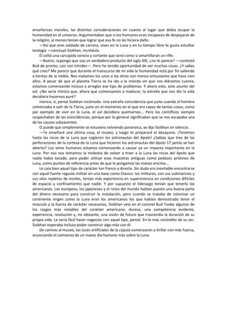 enseñanzas morales, las distintas consideraciones en cuanto al lugar que debía ocupar la humanidad en el universo. Argumentaban que si los humanos eran incapaces de despojarse de la religión, al menos tenían que lograr que esa fe no les hiciera daño. 
—Así que eres soldado de carrera, vives en la Luna y en tu tiempo libre te gusta estudiar teología —concluyó Siobhan, incrédula. 
Él soltó una carcajada sonora y cortante que sonó como si amartillaran un rifle. 
—Bueno, supongo que soy un verdadero producto del siglo XXI, ¿no te parece? —contestó Bud de pronto, casi con timidez—. Pero he tenido oportunidad de ver muchas cosas. ¿Y sabes qué creo? Me parece que durante el transcurso de mi vida la humanidad está por fin saliendo a tientas de la niebla. Nos matamos los unos a los otros con menos entusiasmo que hace cien años. A pesar de que el planeta Tierra se ha ido a la mierda sin que nos diéramos cuenta, estamos comenzando incluso a arreglar ese tipo de problemas. Y ahora esto, este asunto del sol. ¿No sería irónico que, ahora que comenzamos a madurar, la estrella que nos dio la vida decidiera hacernos puré? 
Irónico, sí, pensó Siobhan incómoda. Una extraña coincidencia que justo cuando el hombre comenzaba a salir de la Tierra, justo en el momento en el que era capaz de tantas cosas, como por ejemplo de vivir en la Luna, el sol decidiera quemarnos... Pero los científicos siempre sospechaban de las coincidencias, porque por lo general significaban que se nos escapaba una de las causas subyacentes. 
O puede que simplemente se estuviera volviendo paranoica, se dijo Siobhan en silencio. 
—Te enseñaré una última cosa, el museo, y luego te prepararé el desayuno. ¡Tenemos hasta las rocas de la Luna que cogieron los astronautas del Apolo! ¿Sabías que tres de las perforaciones de la corteza de la Luna que hicieron los astronautas del Apolo 17 jamás se han abierto? Los seres humanos estamos comenzando a causar ya un impacto importante en la Luna. Por eso nos tomamos la molestia de volver a traer a la Luna las rocas del Apolo que nadie había tocado, para poder utilizar esas muestras antiguas como pedazos prístinos de Luna, como puntos de referencia antes de que le pongamos las manos encima... 
Le caía bien aquel tipo de carácter tan franco y directo. Sin duda era inevitable encontrarse con aquel fuerte regusto militar en una base como Clavius: los militares, con sus submarinos y sus silos repletos de misiles, tenían más experiencia en supervivencia en condiciones difíciles de espacio y confinamiento que nadie. Y por supuesto el liderazgo tenían que tenerlo los americanos. Los europeos, los japoneses y el resto del mundo habían puesto una buena parte del dinero necesario para construir la instalación, pero cuando se trataba de colonizar un continente virgen como la Luna eran los americanos los que habían demostrado tener el músculo y la fuerza de carácter necesarios. Siobhan veía en el coronel Bud Tooke algunos de los rasgos más notables del carácter americano: dureza, una competencia evidente, experiencia, resolución y, no obstante, una visión de futuro que trascendía la duración de su propia vida. Le sería fácil hacer negocios con aquel tipo, pensó. En lo más recóndito de su ser, Siobhan esperaba incluso poder construir algo más con él. 
De camino al museo, las luces artificiales de la cúpula comenzaron a brillar con más fuerza, anunciando el comienzo de un nuevo día humano más sobre la Luna. 
 