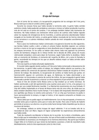 11 
El ojo del tiempo 
Con el correr de los meses y la recuperación progresiva de los estragos del 9 de junio, Bisesa notó que la vida en Londres volvía a agriarse. 
Durante las escasas horas que había durado la tormenta solar, la gente había sentido auténtico miedo, había padecido verdaderas carencias e incluso se habían producido muertos; más de mil solo en el centro de Londres. Y sin embargo también habían sido momentos de heroísmo. No había todavía una estimación oficial acerca de cuántas vidas habían logrado salvar los equipos de emergencias de los incendios, a cuántas personas abandonadas habían recogido en los túneles del metro, a cuánta gente habían rescatado de los hierros retorcidos en las carreteras o a cuántos individuos habían salvado de morir atrapados sencillamente en un ascensor. 
Poco a poco los londinenses habían comenzado a recuperarse durante los días siguientes. Las tiendas habían vuelto a abrir, y todas al unísono habían decidido exponer sus carteles escritos a mano en los que se aseguraba en tono desafiante que el negocio seguía a pesar de los ataques terroristas. En las calles se habían oído vítores nada más aparecer los primeros coches de bomberos antiguos de la «Diosa Verde» de la década de 1950, piezas de museo «demasiado estúpidas» como para dejar de funcionar, según había dicho la alcaldesa. Había sido un momento de fortaleza, el momento del «espíritu de Blitz», tal y como lo llamaba la gente, recordando los tiempos en los que un desafío todavía mayor se había cernido sobre ellos un siglo antes. 
Pero ese espíritu se había esfumado rápidamente. 
El mundo había seguido dando vueltas y el 9 de junio había comenzado a desvanecerse de las memorias. La gente había vuelto al trabajo, los colegios habían abierto sus puertas y las grandes cadenas de comercios de aparatos electrónicos habían tratado de recuperar el ritmo anterior de trabajo. No obstante, la recuperación de Londres se había hecho por partes: en Hammersmith seguían sin suministro de agua, en Battersea no había electricidad y en Westminster no funcionaba el sistema de control de tráfico. Así que enseguida la gente había comenzado a perder la paciencia y a buscar un chivo expiatorio al que echarle la culpa de todo. 
Hacia el mes de octubre tanto Bisesa como su hija estaban ya un tanto nerviosas. Se habían aventurado a salir del apartamento unas cuantas veces para ir al río, a los parques o a pasear por una ciudad fácilmente irascible. Y su libertad de movimientos era muy limitada. El chip del crédito implantado en el brazo de Bisesa tenía más de cinco años, de modo que sus datos estaban obsoletos hacía mucho tiempo. Y en la época del etiquetado electrónico global eso signifaba que Bisesa no existía como persona. Y sin un chip que funcionara no podía ni hacer personalmente la compra, ni coger el metro, ni tan siquiera comprarle un helado a su hija por la calle. 
Bisesa sabía que no podía seguir así indefinidamente. Con el chip estropeado, al menos era invisible tanto para el ejército como para el resto del mundo. Pero solo el hecho de haberle permitido el acceso a sus ahorros a su prima Linda hacía tiempo había impedido que las dos se murieran de hambre. 
Sin embargo, todavía se sentía incapaz de seguir adelante. Y no se trataba solo de su necesidad de estar con Myra. Seguía sin lograr comprender las experiencias extraordinarias que había vivido. 
Trató de resolverlo escribiendo la historia de lo ocurrido. Se la dictó a Aristóteles, pero Myra le dijo que le molestaban los murmullos. Así que al final acabó escribiéndola a mano para que Aristóteles la escaneara y la introdujera en la memoria electrónica. No quería que hubiera ningún fallo en la historia así que revisó los borradores sucesivos y trató de recordarlo todo detalladamente, tanto lo más espectacular como lo más trivial.  