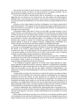 Pero cuanto más miraba las letras escritas en la pantalla táctil en medio de aquella casa tan corriente de Londres, con Myra y el ruido de fondo de sus dibujos animados o de sus óperas de música sintética, menos creía en esa historia y en sí misma. 
El 8 de junio de 2037 la teniente Bisesa Dutt se encontraba en un lugar perdido de Afganistán con una patrulla en una misión de paz. Con ella estaban otro oficial británico, Abdikadir Omar, y uno americano, Casey Othic. Los tres lucían los cascos azules de la ONU en esa parte del mundo tan problemática. Era una misión rutinaria; se trataba simplemente de un día más. 
Entonces un chico había tratado de derribar el helicóptero y el sol había cruzado todo el cielo dando bandazos. Y acto seguido, al salir del vehículo destrozado, la patrulla de pronto se había encontrado con que estaba en un lugar completamente diferente. No exactamente en otro lugar, sino en otro tiempo. 
Al derribarlos habían caído sobre la Tierra en el año 1885: una época durante la cual el imperio británico, que dominaba esa zona, la llamaba la Frontera Noroeste. Los habían llevado al fuerte de Jamrud, en el que Bisesa había conocido a un joven periodista de Boston, Josh White. Josh había nacido en el año 1862; una época enterrada en el tiempo mucho antes de que amaneciera el mundo al que pertenecía Bisesa. Y sin embargo el chico tenía solamente veintitrés años cuando lo conoció. Por increíble que pueda parecer, allí estaba también Rudyard Kipling, el poeta de los soldados británicos, milagrosamente restablecido de la muerte. Solo que esos románticos victorianos también eran náufragos del tiempo. 
Bisesa había tratado de encajar las piezas de la historia. Todos habían sido proyectados a otro mundo; un mundo plagado de cicatrices y formado con los parches desgarrados del tejido del tiempo. A ese mundo lo habían llamado Mir, un nombre ruso que significaba tanto «mundo» como «paz». En él había lugares en los que podían verse los puntos de sutura, como si de pronto cambiara el nivel de la tierra en un metro o dos de alto o como si hubieran arrojado un enorme tablero antiguo de pradera en medio del desierto. 
Nadie sabía cómo había podido ocurrir aquello y menos aún por qué, pero a medida que los parches de ese mundo se iban entretejiendo unos con otros y la historia nueva y turbulenta los arrollaba a todos, la gente se vio inmersa en una batalla por la supervivencia y esas preguntas dejaron progresivamente de tener relevancia. 
Y sin embargo las preguntas seguían ahí. El mundo nuevo estaba salpicado de «ojos»: esferas plateadas de geometría esquiva, silenciosas, vigilantes y completamente inamovibles, desperdigadas por todo el paisaje igual que las cámaras de un circuito cerrado de televisión. ¿Qué otra cosa podían ser esos ojos más que objetos artificiales? ¿Representaban a una organización remota que había despedazado al mundo y que después lo había reensamblado burdamente? 
Y luego estaba la cuestión de la extensión en el tiempo. Mir parecía una especie de álbum o muestrario de la humanidad y de su desarrollo: desde los australopitecinos con aspecto de chimpancé de hacía dos millones de años pasando por las variantes de los homínidos prehumanos hasta las diversas épocas de la historia de la humanidad. Pero aquella enorme recopilación terminaba, que se supiera, en el 8 de junio de 2037, justo en el momento en el que Bisesa y sus colegas habían caído allí. ¿Por qué no había nada más del futuro? Bisesa se había preguntado muchas veces si esa fecha marcaba de alguna manera el final de la historia de la humanidad y si sencillamente no había ningún futuro del que tomar una muestra. 
Y entonces, súbitamente, ella, y solamente ella, había logrado volver a casa gracias al ojo... o quizá gracias a las mentes remotas de quienes estaban detrás del ojo, y súbitamente no era más que el día siguiente, 9 de junio, y estaba contemplando cómo se levantaba un sol letal sobre Londres. 
Bisesa estaba convencida de que Mir no era el fruto de un maravilloso accidente natural sino el producto de una construcción deliberada, de un acto de una inteligencia que tenía sus propios objetivos. Pero ¿por qué desgarrar la historia de la Tierra? ¿Por qué estaban allí los  