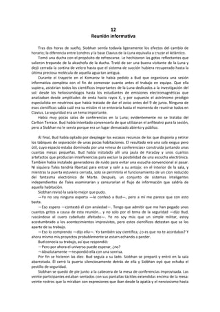 12 
Reunión informativa 
Tras dos horas de sueño, Siobhan sentía todavía ligeramente los efectos del cambio de horario; la diferencia entre Londres y la base Clavius de la Luna equivalía a cruzar el Atlántico. 
Tomó una ducha con el propósito de refrescarse. Le hechizaron las gotas reflectantes que salieron trepando de la alcachofa de la ducha. Trató de ser una buena visitante de la Luna y dejó cerrada la cortina de velcro hasta que el sistema de succión hubiera recuperado hasta la última preciosa molécula de aquella agua tan antigua. 
Durante el trayecto en el Komarov le había pedido a Bud que organizara una sesión informativa completa con el fin de comenzar cuanto antes el trabajo en equipo. Que ella supiera, asistirían todos los científicos importantes de la Luna dedicados a la investigación del sol: desde los heliosismólogos hasta los estudiantes de emisiones electromagnéticas que analizaban desde amplitudes de onda hasta rayos X, y por supuesto el astrónomo prodigio especialista en neutrinos que había tratado de dar el aviso antes del 9 de junio. Ninguno de esos científicos sabía cuál era su misión ni se enteraría hasta el momento de reunirse todos en Clavius. La seguridad era un tema importante. 
Había muy pocas salas de conferencias en la Luna; evidentemente no se trataba del Carlton Terrace. Bud había intentado convencerla de que utilizaran el anfiteatro para la sesión, pero a Siobhan no le servía porque era un lugar demasiado abierto y público. 
Al final, Bud había optado por desplegar los escasos recursos de los que disponía y retirar los tabiques de separación de unas pocas habitaciones. El resultado era una sala exigua pero útil, cuyo espacio estaba dominado por una «mesa de conferencias» construida juntando unas cuantas mesas pequeñas. Bud había instalado allí una jaula de Faraday y unos cuantos artefactos que producían interferencias para excluir la posibilidad de una escucha electrónica. También había instalado generadores de ruido para evitar una escucha convencional al pasar. Ni siquiera Tales tendría libertad para entrar y salir a su antojo: en el interior de la sala, y mientras la puerta estuviera cerrada, solo se permitiría el funcionamiento de un clon reducido del fantasma electrónico de Marte. Después, un conjunto de sistemas inteligentes independientes de Tales examinarían y censurarían el flujo de información que saldría de aquella habitación. 
Siobhan revisó la sala lo mejor que pudo. 
—Yo no soy ninguna experta —le confesó a Bud—, pero a mí me parece que con esto basta. 
—Eso espero —contestó él con ansiedad—. Tengo que admitir que me han pegado unos cuantos gritos a causa de esta reunión... y no solo por el tema de la seguridad —dijo Bud, rascándose el cuero cabelludo afeitado—. Yo no soy más que un simple militar, estoy acostumbrado a los acontecimientos imprevistos, pero estos científicos detestan que se los aparte de su trabajo. 
—Eso lo comprendo —dijo ella—. Yo también soy científica, ¿o es que no te acordabas? Y ahora mismo mis proyectos probablemente se estarn echando a perder. 
Bud conocía su trabajo, así que respondió: 
—Pero por ahora el universo puede esperar, ¿no? 
—Absolutamente —respondió ella con una sonrisa. 
Por fin se hicieron las diez. Bud seguía a su lado. Siobhan se preparó y entró en la sala abarrotada. Él cerró la puerta silenciosamente detrás de ella y Siobhan oyó que echaba el pestillo de seguridad. 
Siobhan se quedó de pie junto a la cabecera de la mesa de conferencias improvisada. Los veinte participantes estaban sentados con sus pantallas táctiles extendidas encima de la mesa: veinte rostros que la miraban con expresiones que iban desde la apatía y el nerviosismo hasta  