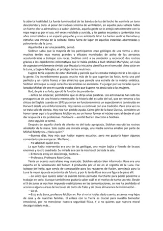 la abierta hostilidad. La fuerte luminosidad de las bandas de luz del techo les confería un tono descolorido y duro. A pesar del ruidoso sistema de ventilación, en aquella jaula sellada había un fuerte olor a adrenalina y a sudor. Además, aquella gente se le antojó extraterrestre con la ropa negra ya por el uso, mil veces reciclada y zurcida, y los gestos escuetos y contenidos tras años constreñidos a un espacio pequeño y a un ambiente letal. La hacían sentirse llamativa y extraña: una intrusa de la soleada Tierra fuera de lugar en aquellas estancias abarrotadas y polvorientas de la Luna. 
Aquello iba a ser una pesadilla, pensó. 
Siobhan sabía que la mayoría de los participantes eran geólogos de una forma u otra: muchos tenían esas manos grandes y eficaces manchadas de polvo de las personas acostumbradas a trabajar con rocas. Siobhan miró a su alrededor y reconoció dos rostros gracias a los expedientes informativos que le había pedido a Bud: Mikhail Martynov, un ruso de aspecto terriblemente tímido que llevaba la iniciativa científica en el tema del clima solar en la Luna, y Eugene Mangles, el prodigio de los neutrinos. 
Eugene tenía aspecto de estar distraído y parecía que le costaba trabajo mirar a los ojos a la gente. Era increíblemente guapo, mucho más de lo que sugerían las fotos; tenía una piel perfecta y un rostro franco y tan simétrico que parecía una estrella de la música sintética. Siobhan sintió que su viejo corazón cascarrabias se aceleraba. Y a juzgar por las miradas que le lanzaba Mikhail de vez en cuando estaba claro que Eugene no atraía solo a las mujeres. 
Bud, de pie a su lado, ejerció la función de presidente: 
—Antes de empezar, permitidme que os dirija unas palabras. Los astronautas han sido los protagonistas de una historia memorable: la historia del estudio del sol, que se remonta a los chicos del Skylab cuando en 1973 pusieron en funcionamiento un espectómetro construido en Harvard desde una órbita terrestre. Hoy vamos a continuar con esa tradición. Pero esta vez no se trata solo de ciencia. Hoy nos han pedido ayuda. Como jefe de la base Clavius, considero un honor tener aquí a la profesora McGorran; es un honor formar el núcleo central desde el cual dar respuesta a los problemas. Profesora —asintió Bud en dirección a Siobhan. 
Acto seguido se sentó. 
Después de aquella charla de aliento no del todo apropiada, Siobhan escrutó los rostros alrededor de la mesa. Solo captó una mirada amiga, una media sonrisa amable por parte de Mikhail Martynov. ¿Hacia quién? 
—Buenos días. Hoy más que hablar espero escuchar, pero me gustaría hacer algunos comentarios para empezar. Me llamo... 
—Ya sabemos quién eres. 
La que había intervenido era una de las geólogas, una mujer bajita y fornida de brazos enormes y rostro cuadrado. Su mirada era casi la más hostil de toda la sala. 
—Entonces estoy en desventaja, doctora... 
—Profesora. Profesora Rose Delea. 
Tenía un acento australiano muy marcado. Siobhan estaba bien informada: Rose era una experta en la localización del helium 3 producido por el sol en el regolito de la Luna. Ese isótopo del helio, que servía de combustible para los reactores de fusión, constituía para la Luna la mejor apuesta económica de futuro, y por lo tanto Rose era una figura de peso allí. 
—Lo único que quiero saber es cuándo tienes pensado marcharte para poder ponerme a trabajar en serio. Aunque también me gustaría saber cuál es el motivo de tanto secreto. Desde el 9 de junio se nos han impuesto restricciones en las comunicaciones, se nos ha prohibido el acceso a algunas áreas de las bases de datos de Tales y de otros almacenes de información... 
—Lo sé. 
—Esto es la Luna, profesora McGorran. Por si no te habías dado cuenta, estamos muy lejos de casa y de nuestras familias. El enlace con la Tierra es crucial para nuestro bienestar emocional, por no mencionar nuestra seguridad física. Y si no quieres que nuestra moral decaiga todavía más...  