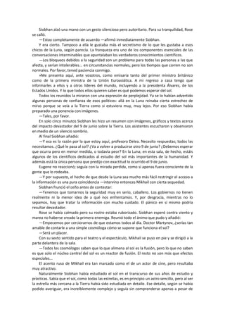 Siobhan alzó una mano con un gesto silencioso pero autoritario. Para su tranquilidad, Rose se calló. 
—Estoy completamente de acuerdo —afirmó inmediatamente Siobhan. 
Y era cierto. Tampoco a ella le gustaba más el secretismo de lo que les gustaba a esos chicos de la Luna, según parecía. La franqueza era uno de los componentes esenciales de las conversaciones interminables que apuntalaban los verdaderos conocimientos científicos. 
—Los bloqueos debidos a la seguridad son un problema para todas las personas a las que afecta, y serían intolerables... en circunstancias normales, pero los tiempos que corren no son normales. Por favor, tened paciencia conmigo. 
»Me presento aquí, ante vosotros, como emisaria tanto del primer ministro británico como de la primera ministra de la Unión Euroasiática. A mi regreso a casa tengo que informarles a ellos y a otros líderes del mundo, incluyendo a la presidenta Álvarez, de los Estados Unidos. Y lo que todos ellos quieren saber es qué podemos esperar del sol. 
Todos los reunidos la miraron con una expresión de perplejidad. Ya se lo habían advertido algunas personas de confianza de esos políticos: allá en la Luna reinaba cierta estrechez de miras porque se veía a la Tierra como si estuviera muy, muy lejos. Por eso Siobhan había preparado una ponencia con imágenes. 
—Tales, por favor. 
En solo cinco minutos Siobhan les hizo un resumen con imágenes, gráficos y textos acerca del impacto devastador del 9 de junio sobre la Tierra. Los asistentes escucharon y observaron en medio de un silencio sombrío. 
Al final Siobhan añadió: 
—Y esa es la razón por la que estoy aquí, profesora Delea. Necesito respuestas; todos las necesitamos. ¿Qué le pasa al sol? ¿Va a volver a producirse otro 9 de junio? ¿Debemos esperar que ocurra pero en menor medida, o todavía peor? En la Luna; en esta sala, de hecho, estáis algunos de los científicos dedicados al estudio del sol más importantes de la humanidad. Y además está la única persona que predijo con exactitud lo ocurrido el 9 de junio. 
Eugene no reaccionó; seguía con la mirada perdida, como si apenas fuera consciente de la gente que lo rodeaba. 
—Y por supuesto, el hecho de que desde la Luna sea mucho más fácil restringir el acceso a la información es una pura coincidencia —intervino entonces Mikhail con cierta sequedad. 
Siobhan frunció el ceño antes de contestar: 
—Tenemos que tomarnos la seguridad muy en serio, caballero. Los gobiernos no tienen realmente ni la menor idea de a qué nos enfrentamos. Y, por desgracia, mientras no lo sepamos, hay que tratar la información con mucho cuidado. El pánico en sí mismo podría resultar devastador. 
Rose se había calmado pero su rostro estaba ruborizado. Siobhan esperó contra viento y marea no haberse creado la primera enemiga. Reunió todo el ánimo que pudo y añadió: 
—Empecemos por cerciorarnos de que estamos todos al día. Doctor Martynov, ¿serías tan amable de contarle a una simple cosmóloga cómo se supone que funciona el sol? 
—Será un placer. 
Con su sexto sentido para el teatro y el espectáculo, Mikhail se puso en pie y se dirigió a la parte delantera de la sala. 
—Todos los cosmólogos saben que lo que alimena al sol es la fusión, pero lo que no saben es que solo el núcleo central del sol es un reactor de fusión. El resto no son más que efectos especiales... 
El acento ruso de Mikhail era tan marcado como el de un actor de cine, pero resultaba muy atractivo. 
Naturalmente Siobhan había estudiado el sol en el transcurso de sus años de estudio y prácticas. Sabía que el sol, como todas las estrellas, es en principio un astro sencillo, pero al ser la estrella más cercana a la Tierra había sido estudiada en detalle. Ese detalle, según se había podido averiguar, era increíblemente complejo y seguía sin comprenderse apenas a pesar de  