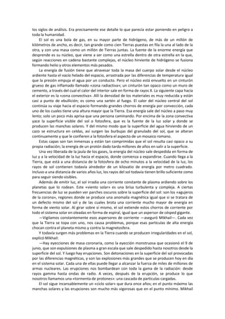 los siglos de análisis. Era precisamente ese detalle lo que parecía estar poniendo en peligro a toda la humanidad. 
El sol es una bola de gas, en su mayor parte de hidrógeno, de más de un millón de kilómetros de ancho, es decir, tan grande como cien Tierras puestas en fila la una al lado de la otra, y con una masa como un millón de Tierras juntas. La fuente de la enorme energía que desprende es su núcleo, que viene a ser como una estrella dentro de otra estrella en la que, según reacciones en cadena bastante complejas, el núcleo hirviente de hidrógeno se fusiona formando helio y otros elementos más pesados. 
La energía de fusión tiene que atravesar toda la masa del cuerpo solar desde el núcleo ardiente hasta el vacío helado del espacio, arrastrada por las diferencias de temperatura igual que la presión empuja el agua por un conducto. Pero el núcleo está envuelto en un cinturón grueso de gas inflamado llamado «zona radiactiva»; un cinturón tan opaco como un muro de cemento, a través del cual el calor del interior sale en forma de rayos X. La siguiente capa hacia el exterior es la «zona convectiva». Allí la densidad de los materiales es muy reducida y están casi a punto de ebullición; es como una sartén al fuego. El calor del núcleo central del sol continúa su viaje hacia el espacio formando grandes chorros de energía por convección, cada uno de los cuales tiene una altura mayor que la Tierra. Esa energía sale del núcleo a paso muy lento; solo un poco más aprisa que una persona caminando. Por encima de la zona convectiva yace la superficie visible del sol o fotosfera, que es la fuente de la luz solar y donde se producen las manchas solares. Y del mismo modo que la superficie del agua hirviendo de un cazo se estructura en celdas, así surgen las burbujas del granulado del sol, que se alteran continuamente y que le confieren a la fotosfera el aspecto de un mosaico romano. 
Estas capas son tan inmensas y están tan comprimidas que el sol resulta casi opaco a su propia radiación; la energía de un protón dado tarda millones de años en salir a la superficie. 
Una vez liberada de la jaula de los gases, la energía del núcleo sale despedida en forma de luz y a la velocidad de la luz hacia el espacio, donde comienza a expandirse. Cuando llega a la Tierra, que está a una distancia de la fotosfera de ocho minutos a la velocidad de la luz, los rayos de sol contienen todavía alrededor de un kilovatio de energía por metro cuadrado. Incluso a una distancia de varios años luz, los rayos del sol todavía tienen brillo suficiente como para seguir siendo visibles. 
Además de emitir luz, el sol irradia una corriente constante de plasma ardiendo sobre los planetas que lo rodean. Este «viento solar» es una brisa turbulenta y compleja. A ciertas frecuencias de luz se pueden ver parches oscuros sobre la superficie del sol: son los «agujeros de la corona», regiones donde se produce una anomalía magnética igual que si se tratara de un defecto mismo del sol y de las cuales brota una corriente mucho mayor de energía en forma de viento solar. Al girar sobre sí mismo, el sol extiende estos chorros de corriente por todo el sistema solar en oleadas en forma de espiral, igual que un aspersor de césped gigante. 
—Vigilamos constantemente esos aspersores de corriente —aseguró Mikhail—. Cada vez que la Tierra se topa con uno, nos causa problemas, porque esas partículas de alta energía chocan contra el planeta mismo y contra la magnetosfera. 
Y todavía surgen más problemas en la Tierra cuando se producen irregularidades en el sol, explicó Mikhail: 
—Hay eyecciones de masa coronaria, como la eyección monstruosa que ocasionó el 9 de junio, que son expulsiones de plasma a gran escala que sale despedido hasta nosotros desde la superficie del sol. Y luego hay erupciones. Son detonaciones en la superficie del sol provocadas por las diferencias magnéticas, y son las explosiones más grandes que se producen hoy en día en el sistema solar. Cada una de ellas puede llegar a alcanzar la fuerza de miles de millones de armas nucleares. Las erupciones nos bombardean con toda la gama de la radiación: desde rayos gamma hasta ondas de radio. A veces, después de la erupción, se produce lo que nosotros llamamos una «tormenta de protones»: una cascada de partículas cargadas. 
El sol sigue incansablemente un «ciclo solar» que dura once años; en el punto máximo las manchas solares y las erupciones son mucho más vigorosas que en el punto mínimo. Mikhail  