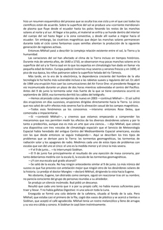 hizo un resumen esquemático del proceso que se oculta tras ese ciclo y en el que casi todos los científicos están de acuerdo. Sobre la superficie del sol se produce una «corriente meridional» de plasma que fluye desde el ecuador hasta los polos llevando los restos de las manchas solares al norte y al sur. Al llegar a los polos, el material se enfría y se hunde dentro del interior del cuerpo del sol hasta llegar a la zona convectiva, y desde allí vuelve a migrar hacia el ecuador. Sin embargo, las cicatrices magnéticas que dejan las manchas solares permanecen durante todo el ciclo como fantasmas cuyas semillas alientan la producción de la siguiente generación de regiones activas. 
Entonces Mikhail pasó a describir la compleja relación existente entre el sol, la Tierra y la humanidad. 
Las variaciones del sol han afectado al clima de la Tierra incluso en tiempos históricos. Durante más de setenta años, de 1640 a 1710, se observaron muy pocas manchas solares en la superficie del sol y la Tierra cayó en lo que los expertos en climatología han dado en llamar «la pequeña edad de hielo». Europa padeció inviernos muy severos y veranos frescos y en 1690, el pico de esa época, los niños patinaron sobre la superficie helada del río Támesis. 
Más tarde, en la era de la electrónica, la dependencia creciente del hombre de la alta tecnología le ha hecho más vulnerable incluso a las rabietas suaves y regulares del sol. En abril de 1984 una erupción hizo caer las comunicaciones del Air Force One: el presidente Reagan se vio incomunicado durante un plazo de dos horas mientras sobrevolaba el centro del Pacífico. Antes del 9 de junio la tormenta solar más fuerte de la que se tiene constancia ocurrió en septiembre de 1859; esa tormenta derritió los cables del telégrafo. 
—Hemos alcanzado cotas semejantes de nuevo en 2003 —continuó Mikhail—. El sol sufrió dos erupciones en días sucesivos, erupciones dirigidas directamente hacia la Tierra. Lo único que nos salvó de sufrir efectos más severos fue la alineación casual de los campos magnéticos. 
—Todos esos fenómenos ya los conocemos —intervino entonces Rose Delea, que comenzaba a impacientarse. 
—Sí —contestó Mikhail—, y creemos que estamos empezando a comprender los mecanismos que nos permiten medir los efectos de los diversos desórdenes solares y por lo tanto a predecirlos, aunque eso es más un arte que una ciencia... —dijo Mikhail, que colocó una diapositiva con tres «escalas de climatología espacial» que el Servicio de Meteorología Espacial había heredado del antiguo Centro del Medioambiente Espacial americano, escalas con las que desde entonces se seguía trabajando—. Aquí se describen los tres tipos de problemas que se derivan para la Tierra: las tormentas geomagnéticas, las tormentas de radiación solar y los apagones de radio. Medimos cada uno de estos tipos de problemas con escalas que van del uno al cinco: el uno es la medida menor y el cinco la más severa. 
—Y el 9 de junio... —lo interrumpió Siobhan. 
—El 9 de junio fue principalmente el resultado de una eyección de masa coronaria, por tanto deberíamos medirla con la escala G, la escala de las tormentas geomagnéticas. 
—¿Y con esa escala qué grado alcanzó? 
—Se salió de la escala. No hay ningún antecedente similar al 9 de junio. Lo más irónico del suceso es que fue previsto con antelación mejor que ningún otro de los desórdenes solares de la historia. Lo predijo el doctor Mangles —declaró Mikhail, dirigiendo la vista hacia Eugene. 
No obstante, Eugene, tan distraído como siempre, siguió sin reaccionar tras oír su nombre; no parecía consciente del grupo de personas reunidas a su alrededor. 
Se produjo un silencio incómodo. Bud pidió un descanso. 
Resultó que cada uno tenía que ir a por su propio café; no había manos suficientes para traer y llevar. Y no había galletas Digestive: ni una sola en toda la Luna. 
Enseguida se formó una cola delante de la cafetera, situada al fondo de la sala. Pero Mikhail, que estaba casi el primero de la fila, cogió dos vasos de plástico y se acercó a tientas a Siobhan, que aceptó el café agradecida. Mikhail tenía un rostro melancólico y lleno de arrugas y su voz era cálida y sonora. A Siobhan le cayó bien instintivamente.  