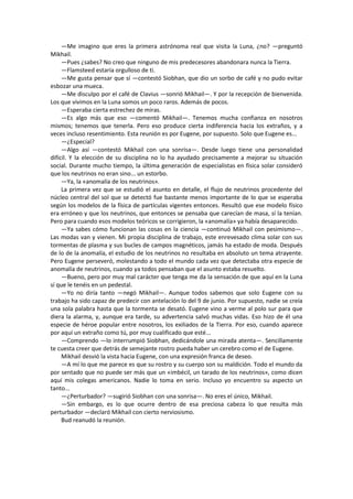 —Me imagino que eres la primera astrónoma real que visita la Luna, ¿no? —preguntó Mikhail. 
—Pues ¿sabes? No creo que ninguno de mis predecesores abandonara nunca la Tierra. 
—Flamsteed estaría orgulloso de ti. 
—Me gusta pensar que sí —contestó Siobhan, que dio un sorbo de café y no pudo evitar esbozar una mueca. 
—Me disculpo por el café de Clavius —sonrió Mikhail—. Y por la recepción de bienvenida. Los que vivimos en la Luna somos un poco raros. Además de pocos. 
—Esperaba cierta estrechez de miras. 
—Es algo más que eso —comentó Mikhail—. Tenemos mucha confianza en nosotros mismos; tenemos que tenerla. Pero eso produce cierta indiferencia hacia los extraños, y a veces incluso resentimiento. Esta reunión es por Eugene, por supuesto. Solo que Eugene es... 
—¿Especial? 
—Algo así —contestó Mikhail con una sonrisa—. Desde luego tiene una personalidad difícil. Y la elección de su disciplina no lo ha ayudado precisamente a mejorar su situación social. Durante mucho tiempo, la última generación de especialistas en física solar consideró que los neutrinos no eran sino... un estorbo. 
—Ya, la «anomalía de los neutrinos». 
La primera vez que se estudió el asunto en detalle, el flujo de neutrinos procedente del núcleo central del sol que se detectó fue bastante menos importante de lo que se esperaba según los modelos de la física de partículas vigentes entonces. Resultó que ese modelo físico era erróneo y que los neutrinos, que entonces se pensaba que carecían de masa, sí la tenían. Pero para cuando esos modelos teóricos se corrigieron, la «anomalía» ya había desaparecido. 
—Ya sabes cómo funcionan las cosas en la ciencia —continuó Mikhail con pesimismo—. Las modas van y vienen. Mi propia disciplina de trabajo, este enrevesado clima solar con sus tormentas de plasma y sus bucles de campos magnéticos, jamás ha estado de moda. Después de lo de la anomalía, el estudio de los neutrinos no resultaba en absoluto un tema atrayente. Pero Eugene perseveró, molestando a todo el mundo cada vez que detectaba otra especie de anomalía de neutrinos, cuando ya todos pensaban que el asunto estaba resuelto. 
—Bueno, pero por muy mal carácter que tenga me da la sensación de que aquí en la Luna sí que le tenéis en un pedestal. 
—Yo no diría tanto —negó Mikhail—. Aunque todos sabemos que solo Eugene con su trabajo ha sido capaz de predecir con antelación lo del 9 de junio. Por supuesto, nadie se creía una sola palabra hasta que la tormenta se desató. Eugene vino a verme al polo sur para que diera la alarma, y, aunque era tarde, su advertencia salvó muchas vidas. Eso hizo de él una especie de héroe popular entre nosotros, los exiliados de la Tierra. Por eso, cuando aparece por aquí un extraño como tú, por muy cualificado que esté... 
—Comprendo —lo interrumpió Siobhan, dedicándole una mirada atenta—. Sencillamente te cuesta creer que detrás de semejante rostro pueda haber un cerebro como el de Eugene. 
Mikhail desvió la vista hacia Eugene, con una expresión franca de deseo. 
—A mí lo que me parece es que su rostro y su cuerpo son su maldición. Todo el mundo da por sentado que no puede ser más que un «imbécil, un tarado de los neutrinos», como dicen aquí mis colegas americanos. Nadie lo toma en serio. Incluso yo encuentro su aspecto un tanto... 
—¿Perturbador? —sugirió Siobhan con una sonrisa—. No eres el único, Mikhail. 
—Sin embargo, es lo que ocurre dentro de esa preciosa cabeza lo que resulta más perturbador —declaró Mikhail con cierto nerviosismo. 
Bud reanudó la reunión. 
 