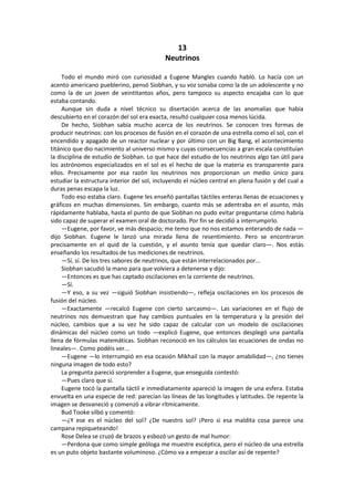 13 
Neutrinos 
Todo el mundo miró con curiosidad a Eugene Mangles cuando habló. Lo hacía con un acento americano pueblerino, pensó Siobhan, y su voz sonaba como la de un adolescente y no como la de un joven de veintitantos años, pero tampoco su aspecto encajaba con lo que estaba contando. 
Aunque sin duda a nivel técnico su disertación acerca de las anomalías que había descubierto en el corazón del sol era exacta, resultó cualquier cosa menos lúcida. 
De hecho, Siobhan sabía mucho acerca de los neutrinos. Se conocen tres formas de producir neutrinos: con los procesos de fusión en el corazón de una estrella como el sol, con el encendido y apagado de un reactor nuclear y por último con un Big Bang, el acontecimiento titánico que dio nacimiento al universo mismo y cuyas consecuencias a gran escala constituían la disciplina de estudio de Siobhan. Lo que hace del estudio de los neutrinos algo tan útil para los astrónomos especializados en el sol es el hecho de que la materia es transparente para ellos. Precisamente por esa razón los neutrinos nos proporcionan un medio único para estudiar la estructura interior del sol, incluyendo el núcleo central en plena fusión y del cual a duras penas escapa la luz. 
Todo eso estaba claro. Eugene les enseñó pantallas táctiles enteras llenas de ecuaciones y gráficos en muchas dimensiones. Sin embargo, cuanto más se adentraba en el asunto, más rápidamente hablaba, hasta el punto de que Siobhan no pudo evitar preguntarse cómo habría sido capaz de superar el examen oral de doctorado. Por fin se decidió a interrumpirlo. 
—Eugene, por favor, ve más despacio; me temo que no nos estamos enterando de nada — dijo Siobhan. Eugene le lanzó una mirada llena de resentimiento. Pero se encontraron precisamente en el quid de la cuestión, y el asunto tenía que quedar claro—. Nos estás enseñando los resultados de tus mediciones de neutrinos. 
—Sí, sí. De los tres sabores de neutrinos, que están interrelacionados por... 
Siobhan sacudió la mano para que volviera a detenerse y dijo: 
—Entonces es que has captado oscilaciones en la corriente de neutrinos. 
—Sí. 
—Y eso, a su vez —siguió Siobhan insistiendo—, refleja oscilaciones en los procesos de fusión del núcleo. 
—Exactamente —recalcó Eugene con cierto sarcasmo—. Las variaciones en el flujo de neutrinos nos demuestran que hay cambios puntuales en la temperatura y la presión del núcleo, cambios que a su vez he sido capaz de calcular con un modelo de oscilaciones dinámicas del núcleo como un todo —explicó Eugene, que entonces desplegó una pantalla llena de fórmulas matemáticas. Siobhan reconoció en los cálculos las ecuaciones de ondas no lineales—. Como podéis ver... 
—Eugene —lo interrumpió en esa ocasión Mikhail con la mayor amabilidad—, ¿no tienes ninguna imagen de todo esto? 
La pregunta pareció sorprender a Eugene, que enseguida contestó: 
—Pues claro que sí. 
Eugene tocó la pantalla táctil e inmediatamente apareció la imagen de una esfera. Estaba envuelta en una especie de red: parecían las líneas de las longitudes y latitudes. De repente la imagen se desvaneció y comenzó a vibrar rítmicamente. 
Bud Tooke silbó y comentó: 
—¿Y ese es el núcleo del sol? ¿De nuestro sol? ¡Pero si esa maldita cosa parece una campana repiqueteando! 
Rose Delea se cruzó de brazos y esbozó un gesto de mal humor: 
—Perdona que como simple geóloga me muestre escéptica, pero el núcleo de una estrella es un puto objeto bastante voluminoso. ¿Cómo va a empezar a oscilar así de repente?  