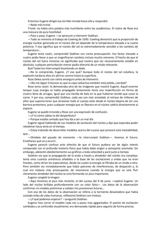 Entonces Eugene dirigió esa terrible mirada hacia ella y respondió: 
—Nada más trivial. 
Trivial: no había otra palabra más humillante entre los académicos. El rostro de Rose era una máscara de pura hostilidad. 
—Paso a paso, Eugene —se apresuró a intervenir Siobhan. 
—Todo se remonta al trabajo de Cowling de 1930. Cowling demostró que la proporción de energía nuclear generada en el núcleo del sol depende de la temperatura elevada a la cuarta potencia. Y eso significa que el núcleo del sol es extremadamente sensible a los cambios de temperatura... 
Eugene tenía razón, comprendió Siobhan con cierta preocupación. Ese factor elevado a cuatro podía llevar a que se magnificaran cambios incluso mucho menores. El hecho de que el núcleo del sol fuera inmenso no significaba que tuviera que ser necesariamente estable en absoluto; cualquier perturbación menor podía alterarlo de un modo relevante. 
Bud Tooke los interrumpió levantando un dedo. 
—No lo comprendo, Eugene. ¿Y eso qué? Aunque todo el núcleo del sol estallara, la explosión tardaría años en abrirse camino hasta la superficie. 
Rose Delea sonrió con cierta amargura antes de intervenir: 
—¡No me digas! Entonces es que la capa radiactiva también está jodida, ¿verdad? 
Rose tenía razón: lo demostraba otra de las imágenes que mostró Eugene. Aquel enorme tanque cuya energía se había propagado lentamente tenía una imperfección en forma de cicatriz llena de arrugas, igual que una herida de bala en la que hubieran tenido que coser la carne. Y por eso, comprendió Siobhan, cada vez con más ansiedad, el retraso de millones de años que suponía tener que atravesar todo el cuerpo solar desde el núcleo dejaría de ser una barrera protectora, pues cualquier energía que se liberara en el núcleo saldría directamente al espacio. 
Eugene se quedó mirando a Rose con una expresión de confusión. 
—¿Y tú cómo sabías lo del desperfecto? 
—Porque estaba cantado que hoy iba a ser un mal día. 
Eugene siguió hablando de sus modelos de oscilación del núcleo y dijo que esperaba poder rebobinar hacia atrás en el tiempo. 
—Estoy tratando de desarrollar modelos acerca del suceso que provocó esta inestabilidad, que... 
—Olvídate del pasado de momento —lo interrumpió Siobhan—. Veamos el futuro. Enséñanos qué va a ocurrir. 
Eugene pareció confuso ante elhecho de que el futuro pudiera ser de algún interés comparado con el profundo misterio físico que había dado origen a semejante anomalía. Sin embargo, adelantó obedientemente sus gráficos a toda velocidad y paró justo a tiempo. 
Siobhan vio que la propagación de la onda a través y alrededor del núcleo era compleja: tenía unos cuantos armónicos añadidos a la base de las oscilaciones y ondas que no eran lineales, como dirían los especialistas, desde las cuales la energía se filtraba de un modo a otro. Pero también vio inmediatamente que había patrones de interferencias, de disipación y, lo cual era todavía más preocupante, de resonancia cuando la energía que se veía fluir claramente alrededor del núcleo se unía formando un pico importante. 
Eugene congeló la imagen. 
—Aquí tenemos el pico más reciente, el del suceso del 9 de junio —explicó Eugene. Un lado del núcleo brillaba profundamente con un color falso—. Los datos de la observación confirman mi modelo preliminar y validan mis previsiones futuras... 
Con eso de los datos de la observación se refería a la tormenta devastadora que había costado miles de vidas humanas, reflexionó Siobhan con tristeza. 
—¿Y qué podemos esperar? —preguntó Siobhan. 
Eugene hizo correr el modelo cada vez a pasos más agigantados. El patrón de oscilación cambiaba y se confundía visualmente; era demasiado rápido para seguirlo de forma precisa.  