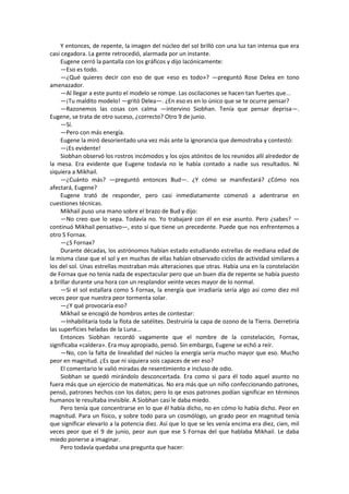 Y entonces, de repente, la imagen del núcleo del sol brilló con una luz tan intensa que era casi cegadora. La gente retrocedió, alarmada por un instante. 
Eugene cerró la pantalla con los gráficos y dijo lacónicamente: 
—Eso es todo. 
—¿Qué quieres decir con eso de que «eso es todo»? —preguntó Rose Delea en tono amenazador. 
—Al llegar a este punto el modelo se rompe. Las oscilaciones se hacen tan fuertes que... 
—¡Tu maldito modelo! —gritó Delea—. ¿En eso es en lo único que se te ocurre pensar? 
—Razonemos las cosas con calma —intervino Siobhan. Tenía que pensar deprisa—. Eugene, se trata de otro suceso, ¿correcto? Otro 9 de junio. 
—Sí. 
—Pero con más energía. 
Eugene la miró desorientado una vez más ante la ignorancia que demostraba y contestó: 
—¡Es evidente! 
Siobhan observó los rostros incómodos y los ojos atónitos de los reunidos allí alrededor de la mesa. Era evidente que Eugene todavía no le había contado a nadie sus resultados. Ni siquiera a Mikhail. 
—¿Cuánto más? —preguntó entonces Bud—. ¿Y cómo se manifestará? ¿Cómo nos afectará, Eugene? 
Eugene trató de responder, pero casi inmediatamente comenzó a adentrarse en cuestiones técnicas. 
Mikhail puso una mano sobre el brazo de Bud y dijo: 
—No creo que lo sepa. Todavía no. Yo trabajaré con él en ese asunto. Pero ¿sabes? — continuó Mikhail pensativo—, esto sí que tiene un precedente. Puede que nos enfrentemos a otro S Fornax. 
—¿S Fornax? 
Durante décadas, los astrónomos habían estado estudiando estrellas de mediana edad de la misma clase que el sol y en muchas de ellas habían observado ciclos de actividad similares a los del sol. Unas estrellas mostraban más alteraciones que otras. Había una en la constelación de Fornax que no tenía nada de espectacular pero que un buen día de repente se había puesto a brillar durante una hora con un resplandor veinte veces mayor de lo normal. 
—Si el sol estallara como S Fornax, la energía que irradiaría sería algo así como diez mil veces peor que nuestra peor tormenta solar. 
—¿Y qué provocaría eso? 
Mikhail se encogió de hombros antes de contestar: 
—Inhabilitaría toda la flota de satélites. Destruiría la capa de ozono de la Tierra. Derretiría las superficies heladas de la Luna... 
Entonces Siobhan recordó vagamente que el nombre de la constelación, Fornax, significaba «caldera». Era muy apropiado, pensó. Sin embargo, Eugene se echó a reír. 
—No, con la falta de linealidad del núcleo la energía sería mucho mayor que eso. Mucho peor en magnitud. ¿Es que ni siquiera sois capaces de ver eso? 
El comentario le valió miradas de resentimiento e incluso de odio. 
Siobhan se quedó mirándolo desconcertada. Era como si para él todo aquel asunto no fuera más que un ejercicio de matemáticas. No era más que un niño confeccionando patrones, pensó, patrones hechos con los datos; pero lo qe esos patrones podían significar en términos humanos le resultaba invisible. A Siobhan casi le daba miedo. 
Pero tenía que concentrarse en lo que él había dicho, no en cómo lo había dicho. Peor en magnitud. Para un físico, y sobre todo para un cosmólogo, un grado peor en magnitud tenía que significar elevarlo a la potencia diez. Así que lo que se les venía encima era diez, cien, mil veces peor que el 9 de junio, peor aun que ese S Fornax del que hablaba Mikhail. Le daba miedo ponerse a imaginar. 
Pero todavía quedaba una pregunta que hacer:  