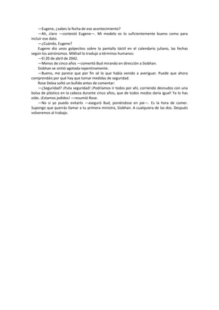 —Eugene, ¿sabes la fecha de ese acontecimiento? 
—Ah, claro —contestó Eugene—. Mi modelo es lo suficientemente bueno como para incluir ese dato. 
—¿Cuándo, Eugene? 
Eugene dio unos golpecitos sobre la pantalla táctil en el calendario juliano, las fechas según los astrónomos. Mikhail lo tradujo a términos humanos: 
—El 20 de abril de 2042. 
—Menos de cinco años —comentó Bud mirando en dirección a Siobhan. 
Siobhan se sintió agotada repentinamente. 
—Bueno, me parece que por fin sé lo que había venido a averiguar. Puede que ahora comprendáis por qué hay que tomar medidas de seguridad. 
Rose Delea soltó un bufido antes de comentar: 
—¿Seguridad? ¡Puta seguridad! ¡Podríamos ir todos por ahí, corriendo desnudos con una bolsa de plástico en la cabeza durante cinco años, que de todos modos daría igual! Ya lo has oído. ¡Estamos jodidos! —resumió Rose. 
—No si yo puedo evitarlo —aseguró Bud, poniéndose en pie—. Es la hora de comer. Supongo que querrás llamar a tu primera ministra, Siobhan. A cualquiera de las dos. Después volveremos al trabajo. 
 