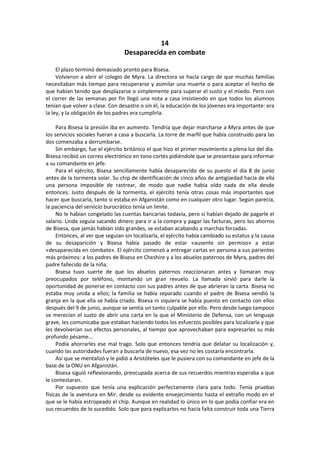 14 
Desaparecida en combate 
El plazo terminó demasiado pronto para Bisesa. 
Volvieron a abrir el colegio de Myra. La directora se hacía cargo de que muchas familias necesitaban más tiempo para recuperarse y asimilar una muerte o para aceptar el hecho de que habían tenido que desplazarse o simplemente para superar el susto y el miedo. Pero con el correr de las semanas por fin llegó una nota a casa insistiendo en que todos los alumnos tenían que volver a clase. Con desastre o sin él, la educación de los jóvenes era importante: era la ley, y la obligación de los padres era cumplirla. 
Para Bisesa la presión iba en aumento. Tendría que dejar marcharse a Myra antes de que los servicios sociales fueran a casa a buscarla. La torre de marfil que había construido para las dos comenzaba a derrumbarse. 
Sin embargo, fue el ejército británico el que hizo el primer movimiento a plena luz del día. Bisesa recibió un correo electrónico en tono cortés pidiéndole que se presentase para informar a su comandante en jefe. 
Para el ejército, Bisesa sencillamente había desaparecido de su puesto el día 8 de junio antes de la tormenta solar. Su chip de identificación de cinco años de antigüedad hacía de ella una persona imposible de rastrear, de modo que nadie había oído nada de ella desde entonces. Justo después de la tormenta, el ejército tenía otras cosas más importantes que hacer que buscarla, tanto si estaba en Afganistán como en cualquier otro lugar. Según parecía, la paciencia del servicio burocrático tenía un límite. 
No le habían congelado las cuentas bancarias todavía, pero sí habían dejado de pagarle el salario. Linda seguía sacando dinero para ir a la compra y pagar las facturas, pero los ahorros de Bisesa, que jamás habían sido grandes, se estaban acabando a marchas forzadas. 
Entonces, al ver que seguían sin localizarla, el ejército había cambiado su estatus y la causa de su desaparición y Bisesa había pasado de estar «ausente sin permiso» a estar «desaparecida en combate». El ejército comenzó a entregar cartas en persona a sus parientes más próximos: a los padres de Bisesa en Cheshire y a los abuelos paternos de Myra, padres del padre fallecido de la niña. 
Bisesa tuvo suerte de que los abuelos paternos reaccionaran antes y llamaran muy preocupados por teléfono, montando un gran revuelo. La llamada sirvió para darle la oportunidad de ponerse en contacto con sus padres antes de que abrieran la carta. Bisesa no estaba muy unida a ellos; la familia se había separado cuando el padre de Bisesa vendió la granja en la que ella se había criado. Bisesa ni siquiera se había puesto en contacto con ellos después del 9 de junio, aunque se sentía un tanto culpable por ello. Pero desde luego tampoco se merecían el susto de abrir una carta en la que el Ministerio de Defensa, con un lenguaje grave, les comunicaba que estaban haciendo todos los esfuerzos posibles para localizarla y que les devolverían sus efectos personales, al tiempo que aprovechaban para expresarles su más profundo pésame... 
Podía ahorrarles ese mal trago. Solo que entonces tendría que delatar su localización y, cuando las autoridades fueran a buscarla de nuevo, esa vez no les costaría encontrarla. 
Así que se mentalizó y le pidió a Aristóteles que le pusiera con su comandante en jefe de la base de la ONU en Afganistán. 
Bisesa siguió reflexionando, preocupada acerca de sus recuerdos mientras esperaba a que le contestaran. 
Por supuesto que tenía una explicación perfectamente clara para todo. Tenía pruebas físicas de la aventura en Mir: desde su evidente envejecimiento hasta el extraño modo en el que se le había estropeado el chip. Aunque en realidad lo único en lo que podía confiar era en sus recuerdos de lo sucedido. Solo que para explicarlos no hacía falta construir toda una Tierra  
