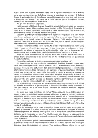 nueva. Puede que hubiera atravesado cierto tipo de episodio traumático que la hubiera perturbado mentalmente, que la hubiera impelido a ausentarse sin permiso y la hubiera llevado de vuelta a Londres. Al fin y al cabo, era posible que estuviera loca. No lo creía pero era la explicación más sencilla, y en medio de la calma habitual que se respiraba en Londres constituía una posibilidad difícil de descartar. 
Así que trató de verificar sus pruebas. 
Había conocido a Abdikadir Omar y a Casey Othic antes de la discontinuidad, por supuesto, solo que luego habían sido compañeros suyos también en Mir. Por medio de Aristóteles, a quien le dio su antigua contraseña, que todavía no había sido cancelada, trató de buscar sus expedientes de servicio en las bases de datos del ejército. 
Descubrió que Abdi y Casey seguían todavía en Afganistán. Después del 9 de junio habían abandonado las tareas de ayuda humanitaria para echarle una mano a los servicios civiles de emergencia en la ciudad cercana de Peshawar, Pakistán. Y allí seguían en ese preciso momento, realizando el mismo tipo de tareas. No había indicio alguno de que hubieran padecido ninguna experiencia parecida a la de Bisesa. 
Trató de buscarle un sentido a todo aquello. No le cabía ninguna duda de que Abdi y Casey habían viajado con ella a Mir, pero según parecía esas «versiones» de ambos que se habían extrapolado con ella en el momento de la discontinuidad, tal y como lo llamaban en Mir, evidentemente no eran las versiones «originales» que se habían quedado en la Tierra. 
Bisesa no habló personalmente con ninguno de los dos. Se había sentido muy unida a ambos durante el transcurso de sus experiencias en Mir y le habría dolido ver que ellos se mostraban distantes. 
Comenzó a escarbar en las distintas personalidades que recordaba de 1885. 
Por supuesto muchos biógrafos habían escrito la vida de Kipling. Era cierto que de joven había viajado como periodista a Jamrud en el año 1885. Y aparentemente había atravesado esa etapa de su vida sin la perturbación de la discontinuidad porque después se había lanzado a la fama internacional. Bisesa no logró dar con la pista de ninguno de los oficiales del imperio británico de esa época, pero tampoco le sorprendió; el tiempo y las guerras sucesivas se habían ido cobrando un tributo caro en los archivos. Solo pudo averiguar algo acerca de las figuras históricas más destacadas que se habían cruzado en su camino, aunque tampoco gran cosa; sus vidas eran ya tan remotas que Bisesa no logró sino confirmar que sus biografías públicas no incurrían en contradicción con su experiencia personal. 
No obstante, tenía otro nombre que comprobar, aunque menos famoso. Le llevó tiempo encontrarlo: la mayoría de las genealogías de la humanidad de todo el mundo estaban en la red, pero después del 9 de junio muchos almacenes de memoria electrónica seguían funcionando mal. 
Era cierto que había existido un tal Joshua White, descubrió Bisesa. Había nacido en Boston en 1862. Su padre había sido periodista y había cubierto la guerra entre los estados, tal y como Josh le había contado, y él, siguiendo sus pasos, se había hecho también corresponsal de guerra. El corazón le dio un vuelco cuando encontró una foto antigua y con mucho grano de Josh con solo unos pocos años más de lo que ella lo recordaba. Mostraba con orgullo un libro con sus reportajes sobre las aventuras militares del imperio británico en la Frontera Noroeste y más tarde en Sudáfrica. 
Resultaba inquietante pasar las escasas páginas de una biografía vivida mucho antes de que ella lo conociera. Él se había enamorado, descubrió Bisesa con un vuelco en el corazón, sintiendo la pérdida: a la edad de treinta y cinco años se había casado con una mujer católica de Boston que le había dado dos hijos. Pero él había muerto poco después de los cincuenta: su cuerpo había caído sobre el barro empapado en sangre de Passchendaele mientras trataba de cubrir otra guerra. 
Aquel era el hombre que, en un mundo diferente, se había enamorado de ella; el hombre que le había profesado un amor incondicional al que ella se había aferrado pero al que, por desgracia, había sido incapaz de corresponder. Y, no obstante, el Joshua original era ese otro  