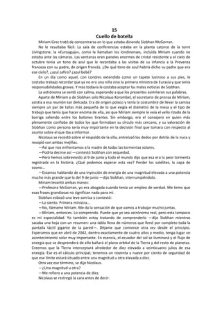 15 
Cuello de botella 
Miriam Grec trató de concentrarse en lo que estaba diciendo Siobhan McGorran. 
No le resultaba fácil. La sala de conferencias estaba en la planta catorce de la torre Livingstone, la «Euroaguja», como la llamaban los londinenses, incluida Miriam cuando no estaba ante las cámaras. Las ventanas eran paneles enormes de cristal resistente y el cielo de octubre tenía un tono de azul que le recordaba a las visitas de su infancia a la Provenza francesa con su padre, de origen francés. ¿De qué tono de azul habría dicho su padre que era ese cielo?, ¿azul zafiro? ¿azul bebé? 
En un día como aquel, con Londres extendido como un tapete lustroso a sus pies, le costaba trabajo recordar que ya no era una niña sino la primera ministra de Eurasia y que tenía responsabilidades graves. Y más todavía le costaba aceptar las malas noticias de Siobhan. 
La astrónoma se sentó con calma, esperando a que los presentes asimilaran sus palabras. 
Aparte de Miriam y de Siobhan solo Nicolaus Korombel, el secretario de prensa de Miriam, asistía a esa reunión tan delicada. Era de origen polaco y tenía la costumbre de llevar la camisa siempre un par de tallas más pequeña de lo que exigía el diámetro de la mesa y el tipo de trabajo que tenía que hacer encima de ella, así que Miriam siempre le veía el vello rizado de la barriga saliendo entre los botones tirantes. Sin embargo, era el consejero en quien más plenamente confiaba de todos los que formaban su círculo más cercano, y su valoración de Siobhan como persona sería muy importante en la decisión final que tomara con respecto al asunto sobre el que iba a informar. 
Nicolaus se recostó sobre el respaldo de la silla, entrelazó los dedos por detrás de la nuca y resopló con ambas mejillas. 
—Así que nos enfrentamos a la madre de todas las tormentas solares. 
—Podría decirse así —contestó Siobhan con sequedad. 
—Pero hemos sobrevivido al 9 de junio y todo el mundo dijo que esa era la peor tormenta registrada en la historia. ¿Qué podemos esperar esta vez? Perder los satélites, la capa de ozono... 
—Estamos hablando de una inyección de energía de una magnitud elevada a una potencia mucho más grande que la del 9 de junio —dijo Siobhan, interrumpiéndolo. 
Miriam levantó ambas manos: 
—Profesora McGorran, yo era abogada cuando tenía un empleo de verdad. Me temo que esas frases grandiosas no significan nada para mí. 
Siobhan esbozó una leve sonrisa y contestó: 
—Lo siento. Primera ministra... 
—No, llámame Miriam. Me da la sensación de que vamos a trabajar mucho juntas. 
—Miriam, entonces. Lo comprendo. Puede que yo sea astrónoma real, pero esta tampoco es mi especialidad. Yo también estoy tratando de comprenderlo —dijo Siobhan mientras sacaba una hoja con un resumen: una tabla llena de números que llenó por completo toda la pantalla táctil gigante de la pared—. Déjame que comience otra vez desde el principio. Esperamos que en abril de 2042, dentro exactamente de cuatro años y medio, tenga lugar un acontecimiento solar muy importante. En esencia, el ecuador del sol se iluminará y el flujo de energía que se desprenderá de ello bañará el plano orbital de la Tierra y del resto de planetas. Creemos que la Tierra interceptará alrededor de diez elevado a veinticuatro julios de esa energía. Ese es el cálculo principal; tenemos un noventa y nueve por ciento de seguridad de que ese límite estará situado entre una magnitud u otra elevada a diez. 
Otra vez ese término, se dijo Nicolaus. 
—¿Una magnitud u otra? 
—Me refiero a una potencia de diez. 
Nicolaus se restregó la cara antes de decir:  