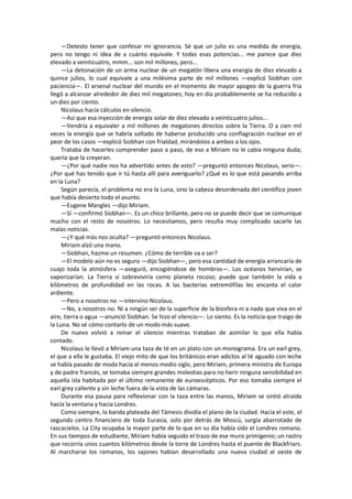 —Detesto tener que confesar mi ignorancia. Sé que un julio es una medida de energía, pero no tengo ni idea de a cuánto equivale. Y todas esas potencias... me parece que diez elevado a veinticuatro, mmm... son mil millones, pero... 
—La detonación de un arma nuclear de un megatón libera una energía de diez elevado a quince julios, lo cual equivale a una milésima parte de mil millones —explicó Siobhan con paciencia—. El arsenal nuclear del mundo en el momento de mayor apogeo de la guerra fría llegó a alcanzar alrededor de diez mil megatones; hoy en día probablemente se ha reducido a un diez por ciento. 
Nicolaus hacía cálculos en silencio. 
—Así que esa inyección de energía solar de diez elevado a veinticuatro julios... 
—Vendría a equivaler a mil millones de megatones directos sobre la Tierra. O a cien mil veces la energía que se habría soltado de haberse producido una conflagración nuclear en el peor de los casos —explicó Siobhan con frialdad, mirándolos a ambos a los ojos. 
Trataba de hacerles comprender paso a paso, de eso a Miriam no le cabía ninguna duda; quería que la creyeran. 
—¿Por qué nadie nos ha advertido antes de esto? —preguntó entonces Nicolaus, serio—. ¿Por qué has tenido que ir tú hasta allí para averiguarlo? ¿Qué es lo que está pasando arriba en la Luna? 
Según parecía, el problema no era la Luna, sino la cabeza desordenada del científico joven que había desierto todo el asunto. 
—Eugene Mangles —dijo Miriam. 
—Sí —confirmó Siobhan—. Es un chico brillante, pero no se puede decir que se comunique mucho con el resto de nosotros. Lo necesitamos, pero resulta muy complicado sacarle las malas noticias. 
—¿Y qué más nos oculta? —preguntó entonces Nicolaus. 
Miriam alzó una mano. 
—Siobhan, hazme un resumen. ¿Cómo de terrible va a ser? 
—El modelo aún no es seguro —dijo Siobhan—, pero esa cantidad de energía arrancaría de cuajo toda la atmósfera —aseguró, encogiéndose de hombros—. Los océanos hervirían, se vaporizarían. La Tierra sí sobreviviría como planeta rocoso; puede que también la vida a kilómetros de profundidad en las rocas. A las bacterias extremófilas les encanta el calor ardiente. 
—Pero a nosotros no —intervino Nicolaus. 
—No, a nosotros no. Ni a ningún ser de la superficie de la biosfera ni a nada que viva en el aire, tierra o agua —anunció Siobhan. Se hizo el silencio—. Lo siento. Es la noticia que traigo de la Luna. No sé cómo contarlo de un modo más suave. 
De nuevo volvió a reinar el silencio mientras trataban de asimilar lo que ella había contado. 
Nicolaus le llevó a Miriam una taza de té en un plato con un monograma. Era un earl grey, el que a ella le gustaba. El viejo mito de que los británicos eran adictos al té aguado con leche se había pasado de moda hacía al menos medio siglo, pero Miriam, primera ministra de Europa y de padre francés, se tomaba siempre grandes molestias para no herir ninguna sensibilidad en aquella isla habitada por el último remanente de euroescépticos. Por eso tomaba siempre el earl grey caliente y sin leche fuera de la vista de las cámaras. 
Durante esa pausa para reflexionar con la taza entre las manos, Miriam se sintió atraída hacia la ventana y hacia Londres. 
Como siempre, la banda plateada del Támesis dividía el plano de la ciudad. Hacia el este, el segundo centro financiero de toda Eurasia, solo por detrás de Moscú, surgía abarrotado de rascacielos. La City ocupaba la mayor parte de lo que en su día había sido el Londres romano. En sus tiempos de estudiante, Miriam había seguido el trazo de ese muro primigenio; un rastro que recorría unos cuantos kilómetros desde la torre de Londres hasta el puente de Blackfriars. Al marcharse los romanos, los sajones habían desarrollado una nueva ciudad al oeste de  