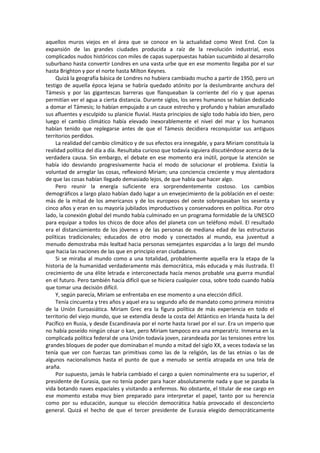 aquellos muros viejos en el área que se conoce en la actualidad como West End. Con la expansión de las grandes ciudades producida a raíz de la revolución industrial, esos complicados nudos históricos con miles de capas superpuestas habían sucumbido al desarrollo suburbano hasta convertir Londres en una vasta urbe que en ese momento llegaba por el sur hasta Brighton y por el norte hasta Milton Keynes. 
Quizá la geografía básica de Londres no hubiera cambiado mucho a partir de 1950, pero un testigo de aquella época lejana se habría quedado atónito por la deslumbrante anchura del Támesis y por las gigantescas barreras que flanqueaban la corriente del río y que apenas permitían ver el agua a cierta distancia. Durante siglos, los seres humanos se habían dedicado a domar el Támesis; lo habían empujado a un cauce estrecho y profundo y habían amurallado sus afluentes y esculpido su planicie fluvial. Hasta principios de siglo todo había ido bien, pero luego el cambio climático había elevado inexorablemente el nivel del mar y los humanos habían tenido que replegarse antes de que el Támesis decidiera reconquistar sus antiguos territorios perdidos. 
La realidad del cambio climático y de sus efectos era innegable, y para Miriam constituía la realidad política del día a día. Resultaba curioso que todavía siguiera discutiéndose acerca de la verdadera causa. Sin embargo, el debate en ese momento era inútil, porque la atención se había ido desviando progresivamente hacia el modo de solucionar el problema. Existía la voluntad de arreglar las cosas, reflexionó Miriam; una conciencia creciente y muy alentadora de que las cosas habían llegado demasiado lejos, de que había que hacer algo. 
Pero reunir la energía suficiente era sorprendentemente costoso. Los cambios demográficos a largo plazo habían dado lugar a un envejecimiento de la población en el oeste: más de la mitad de los americanos y de los europeos del oeste sobrepasaban los sesenta y cinco años y eran en su mayoría jubilados improductivos y conservadores en política. Por otro lado, la conexión global del mundo había culminado en un programa formidable de la UNESCO para equipar a todos los chicos de doce años del planeta con un teléfono móvil. El resultado era el distanciamiento de los jóvenes y de las personas de mediana edad de las estructuras políticas tradicionales; educados de otro modo y conectados al mundo, esa juventud a menudo demostraba más lealtad hacia personas semejantes esparcidas a lo largo del mundo que hacia las naciones de las que en principio eran ciudadanos. 
Si se miraba al mundo como a una totalidad, probablemente aquella era la etapa de la historia de la humanidad verdaderamente más democrática, más educada y más ilustrada. El crecimiento de una élite letrada e interconectada hacía menos probable una guerra mundial en el futuro. Pero también hacía difícil que se hiciera cualquier cosa, sobre todo cuando había que tomar una decisión difícil. 
Y, según parecía, Miriam se enfrentaba en ese momento a una elección difícil. 
Tenía cincuenta y tres años y aquel era su segundo año de mandato como primera ministra de la Unión Euroasiática. Miriam Grec era la figura política de más experiencia en todo el territorio del viejo mundo, que se extendía desde la costa del Atlántico en Irlanda hasta la del Pacífico en Rusia, y desde Escandinavia por el norte hasta Israel por el sur. Era un imperio que no había poseído ningún césar o kan, pero Miriam tampoco era una emperatriz. Inmersa en la complicada política federal de una Unión todavía joven, zarandeada por las tensiones entre los grandes bloques de poder que dominaban el mundo a mitad del siglo XX, a veces todavía se las tenía que ver con fuerzas tan primitivas como las de la religión, las de las etnias o las de algunos nacionalismos hasta el punto de que a menudo se sentía atrapada en una tela de araña. 
Por supuesto, jamás le habría cambiado el cargo a quien nominalmente era su superior, el presidente de Eurasia, que no tenía poder para hacer absolutamente nada y que se pasaba la vida botando naves espaciales y visitando a enfermos. No obstante, el titular de ese cargo en ese momento estaba muy bien preparado para interpretar el papel, tanto por su herencia como por su educación, aunque su elección democrática había provocado el desconcierto general. Quizá el hecho de que el tercer presidente de Eurasia elegido democráticamente  
