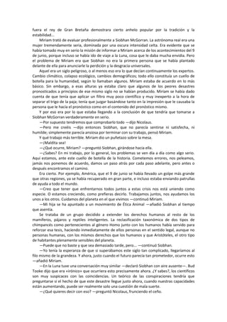 fuera el rey de Gran Bretaña demostrara cierto anhelo popular por la tradición y la estabilidad... 
Miriam trató de evaluar profesionalmente a Siobhan McGorran. La astrónoma real era una mujer tremendamente seria, dominada por una oscura intensidad celta. Era evidente que se había tomado muy en serio la misión de informar a Miriam acerca de los acontecimientos del 9 de junio, porque incluso se había ido de viaje a la Luna, cosa que le daba mucha envidia. Pero el problema de Miriam era que Siobhan no era la primera persona que se había plantado delante de ella para anunciarle la perdición y la desgracia universales. 
Aquel era un siglo peligroso, o al menos eso era lo que decían continuamente los expertos. Cambio climático, colapso ecológico, cambios demográficos; todo ello constituía un cuello de botella para la humanidad, según lo llamaban algunos. Miriam estaba de acuerdo en lo más básico. Sin embargo, a esas alturas ya estaba claro que algunos de los peores desastres pronosticados a principios de ese mismo siglo no se habían producido. Miriam se había dado cuenta de que tenía que aplicar un filtro muy poco científico y muy inexperto a la hora de separar el trigo de la paja; tenía que juzgar basándose tanto en la impresión que le causaba la persona que le hacía el pronóstico como en el contenido del pronóstico mismo. 
Y por eso era por lo que estaba llegando a la conclusión de que tendría que tomarse a Siobhan McGorran verdaderamente en serio. 
—Por supuesto tendremos que comprobarlo todo —dijo Nicolaus. 
—Pero me creéis —dijo entonces Siobhan, que no parecía sentirse ni satisfecha, ni humilde; simplemente parecía ansiosa por terminar con su trabajo, pensó Miriam. 
Y qué trabajo más terrible. Miriam dio un puñetazo sobre la mesa. 
—¡Maldita sea! 
—¿Qué ocurre, Miriam? —preguntó Siobhan, girándose hacia ella. 
—¿Sabes? En mi trabajo, por lo general, los problemas se ven día a día como algo serio. Aquí estamos, ante este cuello de botella de la historia. Cometemos errores, nos peleamos, jamás nos ponemos de acuerdo, damos un paso atrás por cada paso adelante, pero antes o después encontramos el camino. 
Era cierto. Por ejemplo, América, que el 9 de junio se había llevado un golpe más grande que otras regiones, ya se había recuperado en gran parte, e incluso estaba enviando patrullas de ayuda a todo el mundo. 
—Creo que tener que enfrentarnos todos juntos a estas crisis nos está uniendo como especie. O estamos creciendo, como prefieras decirlo. Trabajamos juntos, nos ayudamos los unos a los otros. Cuidamos del planeta en el que vivimos —continuó Miriam. 
—Mi hija se ha apuntado a un movimiento de Ética Animal —añadió Siobhan al tiempo que asentía. 
Se trataba de un grupo decidido a extender los derechos humanos al resto de los mamíferos, pájaros y reptiles inteligentes. La reclasificación taxonómica de dos tipos de chimpancés como pertenecientes al género Homo junto con los humanos había servido para reforzar esa tesis, haciendo inmediatamente de ellos personas en el sentido legal, aunque no personas humanas, con los mismos derechos que los humanos y que Aristóteles, el otro tipo de habitantes plenamente sensibles del planeta. 
—Puede que no baste y que sea demasiado tarde, pero... —continuó Siobhan. 
—Yo tenía la esperanza de que si superábamos este siglo tan complicado, llegaríamos al filo mismo de la grandeza. Y ahora, justo cuando el futuro parecía tan prometedor, ocurre esto —añadió Miriam. 
—En la Luna tuve una conversación muy similar —declaró Siobhan con aire ausente—. Bud Tooke dijo que era «irónico» que ocurriera esto precisamente ahora. ¿Y sabes?, los científicos son muy suspicaces con las coincidencias. Un teórico de las conspiraciones tendría que preguntarse si el hecho de que este desastre llegue justo ahora, cuando nuestras capacidades están aumentando, puede ser realmente solo una cuestión de mala suerte. 
—¿Qué quieres decir con eso? —preguntó Nicolaus, frunciendo el ceño.  
