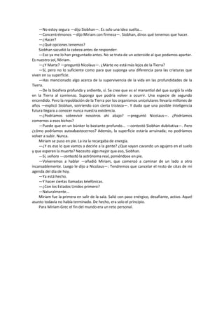 —No estoy segura —dijo Siobhan—. Es solo una idea suelta... 
—Concentrémonos —dijo Miriam con firmeza—. Siobhan, dinos qué tenemos que hacer. 
—¿Hacer? 
—¿Qué opciones tenemos? 
Siobhan sacudió la cabeza antes de responder: 
—Eso ya me lo han preguntado antes. No se trata de un asteroide al que podamos apartar. Es nuestro sol, Miriam. 
—¿Y Marte? —preguntó Nicolaus—. ¿Marte no está más lejos de la Tierra? 
—Sí, pero no lo suficiente como para que suponga una diferencia para las criaturas que viven en su superficie. 
—Has mencionado algo acerca de la supervivencia de la vida en las profundidades de la Tierra. 
—De la biosfera profunda y ardiente, sí. Se cree que es el manantial del que surgió la vida en la Tierra al comienzo. Supongo que podría volver a ocurrir. Una especie de segundo encendido. Pero la repoblación de la Tierra por los organismos unicelulares llevaría millones de años —explicó Siobhan, sonriendo con cierta tristeza—. Y dudo que una posible inteligencia futura llegara a conocer nunca nuestra existencia. 
—¿Podríamos sobrevivir nosotros ahí abajo? —preguntó Nicolaus—. ¿Podríamos comernos a esos bichos? 
—Puede que en un búnker lo bastante profundo... —contestó Siobhan dubitativa—. Pero ¿cómo podríamos autoabastecernos? Además, la superficie estaría arruinada; no podríamos volver a subir. Nunca. 
Miriam se puso en pie. La ira la recargaba de energía. 
—¿Y es eso lo que vamos a decirle a la gente? ¿Que vayan cavando un agujero en el suelo y que esperen la muerte? Necesito algo mejor que eso, Siobhan. 
—Sí, señora —contestó la astrónoma real, poniéndose en pie. 
—Volveremos a hablar —añadió Miriam, que comenzó a caminar de un lado a otro incansablemente. Luego le dijo a Nicolaus—: Tendremos que cancelar el resto de citas de mi agenda del día de hoy. 
—Ya está hecho. 
—Y hacer ciertas llamadas telefónicas. 
—¿Con los Estados Unidos primero? 
—Naturalmente... 
Miriam fue la primera en salir de la sala. Salió con paso enérgico, desafiante, activo. Aquel asunto todavía no había terminado. De hecho, era solo el principio. 
Para Miriam Grec el fin del mundo era un reto personal. 
 