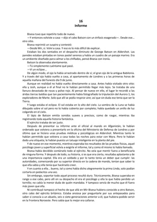 16 
Informe 
Bisesa tuvo que repetirlo todo de nuevo. 
—Y entonces volviste a casa —dijo el cabo Batson con un énfasis exagerado—. Desde ese... otro sitio. 
Bisesa reprimió un suspiro y contestó: 
—Desde Mir, sí. Volví a casa. Y eso es lo más difícil de explicar. 
Estaban los dos sentados en el despacho diminuto de George Batson en Aldershot. Las paredes estaban pintadas en tonos pastel serenos y había un cuadro de un paisaje marino. Era un ambiente diseñado para calmar a los chiflados, pensó Bisesa con ironía. 
Batson la observaba atentamente. 
—Tú simplemente cuéntame qué pasó. 
—Vi un eclipse... 
De algún modo, el ojo la había arrastrado dentro de sí; el gran ojo de la antigua Babilonia. Y a través del ojo había vuelto a casa, al apartamento de Londres y a las primeras horas de aquella mañana del funesto día 9 de junio. 
Aunque en realidad no había vuelto directamente a casa. Antes había visitado otro sitio: ella y Josh, aunque a él al final no le habían permitido llegar más lejos. Se trataba de una llanura devastada de rocas y polvo rojo. Al pensar de nuevo en ello, el lugar le recordó a las áridas tierras baldías que tan pacientemente había fotografiado la tripulación del Aurora 1, los exploradores de Marte. Solo que allí se podía respirar aire; así que sin duda eso tenía que ser la Tierra. 
Y luego estaba el eclipse. El sol estaba en lo alto del cielo. La sombra de la Luna se había dibujado sobre el sol pero no lo había cubierto por completo; había quedado un anillo de luz colgando en el cielo. 
El lápiz de Batson emitía sonidos suaves y precisos, como de rasgar, mientras iba registrando toda aquella historia fantástica. 
El ejército trataba de ser justo. 
Después de presentar su informe ante el oficial al mando en Afganistán, le habían ordenado que volviera a presentarlo en la oficina del Ministerio de Defensa de Londres y por último que se hiciera unas pruebas médicas y psicológicas en Aldershot. Mientras tanto le habían permitido que volviera a casa todas las noches para estar con Myra. Pero le habían dado una etiqueta; le habían puesto un tatuaje inteligente en la planta del pie. 
Y de nuevo en ese momento, mientras esperaba los resultados de las pruebas físicas, aquel psicólogo joven y superficial volvía a exigirle el informe, tal y como él mismo lo había llamado. 
Bisesa había decidido contárselo todo al ejército. No veía que mentir fuera a beneficiarla de ninguna forma. Y después de todo, su historia, si es que era cierta, resultaba aplastante y de una importancia capital. Ella era un soldado y por lo tanto tenía un deber que cumplir: las autoridades, comenzando por su superior directo en la cadena de mando, tenían que saber lo que ella sabía y ella tenía que hacérselo creer. 
Y en cuanto a ella... bueno, tal y como había dicho alegremente la prima Linda, solo podían cortarla en pedacitos una vez. 
Sin embargo, soportar todo aquel proceso resultó duro. Técnicamente, Bisesa superaba en rango a ese cabo, pero allí en su despacho él era el psicólogo y ella la que había perdido un tornillo; no cabía la menor duda de quién mandaba. Y tampoco servía de mucho que él fuera más joven que ella. 
Ni contribuyó tampoco el hecho de que allá en Mir Bisesa hubiera conocido a otro Batson, otro cabo del ejército británico. Estaba ansiosa por preguntarle por sus antepasados para saber si conocía a un abuelo, seis o siete generaciones anterior a él, que hubiera podido servir en la Frontera Noroeste. Pero sabía que lo mejor era callarse.  