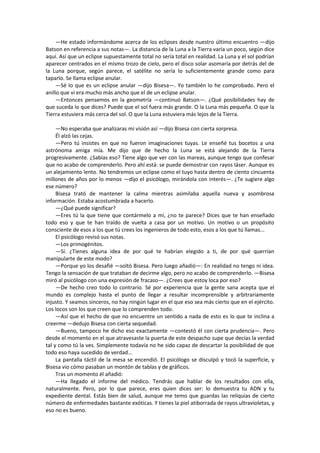 —He estado informándome acerca de los eclipses desde nuestro último encuentro —dijo Batson en referencia a sus notas—. La distancia de la Luna a la Tierra varía un poco, según dice aquí. Así que un eclipse supuestamente total no sería total en realidad. La Luna y el sol podrían aparecer centrados en el mismo trozo de cielo, pero el disco solar asomaría por detrás del de la Luna porque, según parece, el satélite no sería lo suficientemente grande como para taparlo. Se llama eclipse anular. 
—Sé lo que es un eclipse anular —dijo Bisesa—. Yo también lo he comprobado. Pero el anillo que vi era mucho más ancho que el de un eclipse anular. 
—Entonces pensemos en la geometría —continuó Batson—. ¿Qué posibilidades hay de que suceda lo que dices? Puede que el sol fuera más grande. O la Luna más pequeña. O que la Tierra estuviera más cerca del sol. O que la Luna estuviera más lejos de la Tierra. 
—No esperaba que analizaras mi visión así —dijo Bisesa con cierta sorpresa. 
Él alzó las cejas. 
—Pero tú insistes en que no fueron imaginaciones tuyas. Le enseñé tus bocetos a una astrónoma amiga mía. Me dijo que de hecho la Luna se está alejando de la Tierra progresivamente. ¿Sabías eso? Tiene algo que ver con las mareas, aunque tengo que confesar que no acabo de comprenderlo. Pero ahí está: se puede demostrar con rayos láser. Aunque es un alejamiento lento. No tendremos un eclipse como el tuyo hasta dentro de ciento cincuenta millones de años por lo menos —dijo el psicólogo, mirándola con interés—. ¿Te sugiere algo ese número? 
Bisesa trató de mantener la calma mientras asimilaba aquella nueva y asombrosa información. Estaba acostumbrada a hacerlo. 
—¿Qué puede significar? 
—Eres tú la que tiene que contármelo a mí, ¿no te parece? Dices que te han enseñado todo eso y que te han traído de vuelta a casa por un motivo. Un motivo o un propósito consciente de esos a los que tú crees los ingenieros de todo esto, esos a los que tú llamas... 
El psicólogo revisó sus notas. 
—Los primogénitos. 
—Sí. ¿Tienes alguna idea de por qué te habrían elegido a ti, de por qué querrían manipularte de este modo? 
—Porque yo los desafié —soltó Bisesa. Pero luego añadió—: En realidad no tengo ni idea. Tengo la sensación de que trataban de decirme algo, pero no acabo de comprenderlo. —Bisesa miró al psicólogo con una expresión de fracaso—. ¿Crees que estoy loca por eso? 
—De hecho creo todo lo contrario. Sé por experiencia que la gente sana acepta que el mundo es complejo hasta el punto de llegar a resultar incomprensible y arbitrariamente injusto. Y seamos sinceros, no hay ningún lugar en el que eso sea más cierto que en el ejército. Los locos son los que creen que lo comprenden todo. 
—Así que el hecho de que no encuentre un sentido a nada de esto es lo que te inclina a creerme —dedujo Bisesa con cierta sequedad. 
—Bueno, tampoco he dicho eso exactamente —contestó él con cierta prudencia—. Pero desde el momento en el que atravesaste la puerta de este despacho supe que decías la verdad tal y como tú la ves. Simplemente todavía no he sido capaz de descartar la posibilidad de que todo eso haya sucedido de verdad... 
La pantalla táctil de la mesa se encendió. El psicólogo se disculpó y tocó la superficie, y Bisesa vio cómo pasaban un montón de tablas y de gráficos. 
Tras un momento él añadió: 
—Ha llegado el informe del médico. Tendrás que hablar de los resultados con ella, naturalmente. Pero, por lo que parece, eres quien dices ser: lo demuestra tu ADN y tu expediente dental. Estás bien de salud, aunque me temo que guardas las reliquias de cierto número de enfermedades bastante exóticas. Y tienes la piel atiborrada de rayos ultravioletas, y eso no es bueno.  