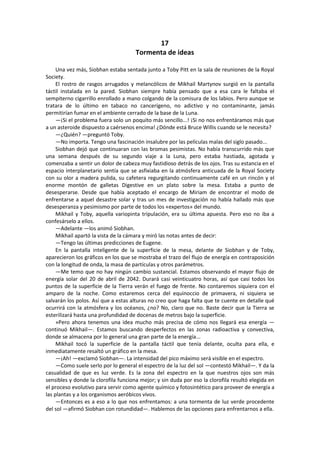 17 
Tormenta de ideas 
Una vez más, Siobhan estaba sentada junto a Toby Pitt en la sala de reuniones de la Royal Society. 
El rostro de rasgos arrugados y melancólicos de Mikhail Martynov surgió en la pantalla táctil instalada en la pared. Siobhan siempre había pensado que a esa cara le faltaba el sempiterno cigarrillo enrollado a mano colgando de la comisura de los labios. Pero aunque se tratara de lo último en tabaco no cancerígeno, no adictivo y no contaminante, jamás permitirían fumar en el ambiente cerrado de la base de la Luna. 
—¡Si el problema fuera solo un poquito más sencillo...! ¡Si no nos enfrentáramos más que a un asteroide dispuesto a caérsenos encima! ¿Dónde está Bruce Willis cuando se le necesita? 
—¿Quién? —preguntó Toby. 
—No importa. Tengo una fascinación insalubre por las películas malas del siglo pasado... 
Siobhan dejó que continuaran con las bromas pesimistas. No había transcurrido más que una semana después de su segundo viaje a la Luna, pero estaba hastiada, agotada y comenzaba a sentir un dolor de cabeza muy fastidioso detrás de los ojos. Tras su estancia en el espacio interplanetario sentía que se asfixiaba en la atmósfera anticuada de la Royal Society con su olor a madera pulida, su cafetera regurgitando continuamente café en un rincón y el enorme montón de galletas Digestive en un plato sobre la mesa. Estaba a punto de desesperarse. Desde que había aceptado el encargo de Miriam de encontrar el modo de enfrentarse a aquel desastre solar y tras un mes de investigación no había hallado más que desesperanza y pesimismo por parte de todos los «expertos» del mundo. 
Mikhail y Toby, aquella variopinta tripulación, era su última apuesta. Pero eso no iba a confesárselo a ellos. 
—Adelante —los animó Siobhan. 
Mikhail apartó la vista de la cámara y miró las notas antes de decir: 
—Tengo las últimas predicciones de Eugene. 
En la pantalla inteligente de la superficie de la mesa, delante de Siobhan y de Toby, aparecieron los gráficos en los que se mostraba el trazo del flujo de energía en contraposición con la longitud de onda, la masa de partículas y otros parámetros. 
—Me temo que no hay ningún cambio sustancial. Estamos observando el mayor flujo de energía solar del 20 de abril de 2042. Durará casi veinticuatro horas, así que casi todos los puntos de la superficie de la Tierra verán el fuego de frente. No contaremos siquiera con el amparo de la noche. Como estaremos cerca del equinoccio de primavera, ni siquiera se salvarán los polos. Así que a estas alturas no creo que haga falta que te cuente en detalle qué ocurrirá con la atmósfera y los océanos, ¿no? No, claro que no. Baste decir que la Tierra se esterilizará hasta una profundidad de docenas de metros bajo la superficie. 
»Pero ahora tenemos una idea mucho más precisa de cómo nos llegará esa energía — continuó Mikhail—. Estamos buscando desperfectos en las zonas radioactiva y convectiva, donde se almacena por lo general una gran parte de la energía... 
Mikhail tocó la superficie de la pantalla táctil que tenía delante, oculta para ella, e inmediatamente resaltó un gráfico en la mesa. 
—¡Ah! —exclamó Siobhan—. La intensidad del pico máximo será visible en el espectro. 
—Como suele serlo por lo general el espectro de la luz del sol —contestó Mikhail—. Y da la casualidad de que es luz verde. Es la zona del espectro en la que nuestros ojos son más sensibles y donde la clorofila funciona mejor; y sin duda por eso la clorofila resultó elegida en el proceso evolutivo para servir como agente químico y fotosintético para proveer de energía a las plantas y a los organismos aeróbicos vivos. 
—Entonces es a eso a lo que nos enfrentamos: a una tormenta de luz verde procedente del sol —afirmó Siobhan con rotundidad—. Hablemos de las opciones para enfrentarnos a ella.  