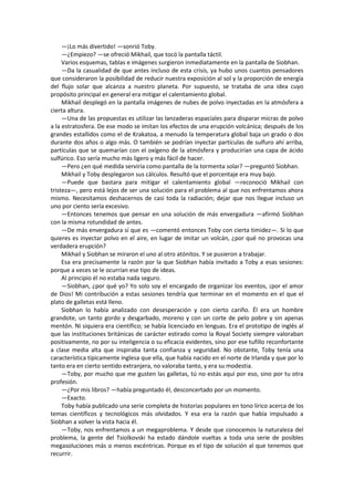 —¡Lo más divertido! —sonrió Toby. 
—¿Empiezo? —se ofreció Mikhail, que tocó la pantalla táctil. 
Varios esquemas, tablas e imágenes surgieron inmediatamente en la pantalla de Siobhan. 
—Da la casualidad de que antes incluso de esta crisis, ya hubo unos cuantos pensadores que consideraron la posibilidad de reducir nuestra exposición al sol y la proporción de energía del flujo solar que alcanza a nuestro planeta. Por supuesto, se trataba de una idea cuyo propósito principal en general era mitigar el calentamiento global. 
Mikhail desplegó en la pantalla imágenes de nubes de polvo inyectadas en la atmósfera a cierta altura. 
—Una de las propuestas es utilizar las lanzaderas espaciales para disparar micras de polvo a la estratosfera. De ese modo se imitan los efectos de una erupción volcánica; después de los grandes estallidos como el de Krakatoa, a menudo la temperatura global baja un grado o dos durante dos años o algo más. O también se podrían inyectar partículas de sulfuro ahí arriba, partículas que se quemarían con el oxígeno de la atmósfera y producirían una capa de ácido sulfúrico. Eso sería mucho más ligero y más fácil de hacer. 
—Pero ¿en qué medida serviría como pantalla de la tormenta solar? —preguntó Siobhan. 
Mikhail y Toby desplegaron sus cálculos. Resultó que el porcentaje era muy bajo. 
—Puede que bastara para mitigar el calentamiento global —reconoció Mikhail con tristeza—, pero está lejos de ser una solución para el problema al que nos enfrentamos ahora mismo. Necesitamos deshacernos de casi toda la radiación; dejar que nos llegue incluso un uno por ciento sería excesivo. 
—Entonces tenemos que pensar en una solución de más envergadura —afirmó Siobhan con la misma rotundidad de antes. 
—De más envergadura sí que es —comentó entonces Toby con cierta timidez—. Si lo que quieres es inyectar polvo en el aire, en lugar de imitar un volcán, ¿por qué no provocas una verdadera erupción? 
Mikhail y Siobhan se miraron el uno al otro atónitos. Y se pusieron a trabajar. 
Esa era precisamente la razón por la que Siobhan había invitado a Toby a esas sesiones: porque a veces se le ocurrían ese tipo de ideas. 
Al principio él no estaba nada seguro. 
—Siobhan, ¿por qué yo? Yo solo soy el encargado de organizar los eventos, ¡por el amor de Dios! Mi contribución a estas sesiones tendría que terminar en el momento en el que el plato de galletas está lleno. 
Siobhan lo había analizado con desesperación y con cierto cariño. Él era un hombre grandote, un tanto gordo y desgarbado, moreno y con un corte de pelo pobre y sin apenas mentón. Ni siquiera era científico; se había licenciado en lenguas. Era el prototipo de inglés al que las instituciones británicas de carácter estirado como la Royal Society siempre valoraban positivamente, no por su inteligencia o su eficacia evidentes, sino por ese tufillo reconfortante a clase media alta que inspiraba tanta confianza y seguridad. No obstante, Toby tenía una característica típicamente inglesa que ella, que había nacido en el norte de Irlanda y que por lo tanto era en cierto sentido extranjera, no valoraba tanto, y era su modestia. 
—Toby, por mucho que me gusten las galletas, tú no estás aquí por eso, sino por tu otra profesión. 
—¿Por mis libros? —había preguntado él, desconcertado por un momento. 
—Exacto. 
Toby había publicado una serie completa de historias populares en tono lírico acerca de los temas científicos y tecnológicos más olvidados. Y esa era la razón que había impulsado a Siobhan a volver la vista hacia él. 
—Toby, nos enfrentamos a un megaproblema. Y desde que conocemos la naturaleza del problema, la gente del Tsiolkovski ha estado dándole vueltas a toda una serie de posibles megasoluciones más o menos excéntricas. Porque es el tipo de solución al que tenemos que recurrir.  