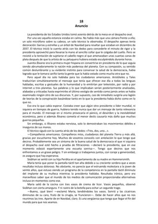 18 
Anuncio 
La presidenta de los Estados Unidos tomó asiento detrás de la mesa en el despacho oval. 
Por una vez aquella estancia estaba en calma. No había más que una cámara frente a ella; un solo micrófono sobre su cabeza, un solo técnico la observaba. El despacho apenas tenía decoración: barras y estrellas y un árbol de Navidad para resaltar que estaban en diciembre de 2037. El técnico inició la cuenta atrás con los dedos para concederle el minuto de rigor y la presidenta aprovechó para llevarse la mano al sencillo collar que le colgaba del cuello. Pero se resistió a la tentación de sujetarse el cabello negro al que amenazaban unas cuantas canas de plata después de que la artista de su peluquera hubiera estado esculpiéndolo durante horas. 
Juanita Álvarez era la primera mujer hispana en convertirse en presidenta de lo que seguía siendo abrumadoramente la nación más poderosa del planeta. Con su compasión, su sentido común deslumbrante y su evidente instinto para conservar la salud de la democracia, había logrado que le tomara cariño tanto la gente que la había votado como mucha otra que no. 
Pero aquel día no solo hablaba para los ciudadanos americanos. Aristóteles y Tales traducirían simultáneamente el mensaje que tenía que ofrecer ese día a todas las lenguas habladas, escritas y gestuales de la humanidad y lo emitirían por televisión, por radio y por internet a tres planetas. Sus palabras y lo que implicaban serían posteriormente analizadas, alabadas y criticadas hasta exprimirles el último vestigio de sentido como jamás antes se había examinado ningún otro de sus discursos. Y, por supuesto, casi de inmediato surgiría una legión de teorías de la conspiración basándose tanto en lo que la presidenta había dicho como en lo que no. 
Eso era lo que cabía esperar. Costaba creer que algún otro presidente o líder mundial, ni siquiera en tiempos de guerra, hubiera tenido nunca que dar un mensaje de tanta relevancia para el mundo. El mensaje en sí mismo provocaría el pánico, el desorden y la inestabilidad económica, pero si además Álvarez cometía el menor desliz causaría más daño que muchas guerras pequeñas. 
Sin embargo, si Álvarez estaba nerviosa, solo lo demostraban los movimientos débiles e inseguros de sus manos. 
El técnico siguió con la cuenta atrás de los dedos: «Tres, dos, uno...». 
—Compañeros americanos. Compañeros míos, ciudadanos del planeta Tierra y más allá, gracias por escucharme hoy. Muchos de vosotros conocéis con antelación lo que tengo que deciros. Probablemente sea un síntoma de la buena salud de la democracia el que ni siquiera el despacho oval esté hecho a prueba de filtraciones —declaró la presidenta, que en ese momento esbozó expertamente una escueta sonrisa—. Tengo que deciros que nos enfrentamos a un grave peligro. Y sin embargo si trabajamos juntos, con coraje y generosidad, os aseguro que hay esperanza. 
Siobhan se sentó con su hija Perdita en el apartamento de su madre en Hammersmith. 
Maria tenía que poner la pantalla táctil tan alta debido a su creciente sordera que a veces resultaba incluso doloroso. No obstante, no parecía que el estruendo molestara a la joven de veinte años, que estuvo viendo un programa de la competencia en la pantalla táctil diminuta del implante de su muñeca mientras la presidenta hablaba. Resultaba irónico, pero era maravilloso saber que el mundo de los medios de comunicación proporcionaba alternativas incluso en momentos como ese. 
Maria salió de la cocina con tres vasos de crema de licor. Vasos pequeños, observó Siobhan con cierta amargura. Y ni rastro de la botella para echar un segundo trago. 
—Bueno, ¡qué bien! —exclamó Maria, tendiéndoles los vasos. Sonrió y las cicatrices diminutas de su cara, fruto de la cirugía, se fruncieron—. Debe de hacer años que no nos reunimos las tres. Aparte de en Navidad, claro. Es una vergüenza que tenga que llegar el fin del mundo para que nos veamos.  