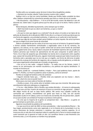 Perdita soltó una carcajada a pesar de tener la boca llena de galletitas saladas. 
—¡Siempre tan mordaz, abuela! Todos tenemos nuestra vida, ¿sabes? 
Siobhan miró a su hija con cierta hostilidad. Desde que Perdita había cumplido los doce años, Siobhan comprendía los comentarios pesados que hacía su madre de vez en cuando. 
—No discutamos —dijo Siobhan—. Y no es el fin del mundo, mamá. No deberías ir por ahí diciendo eso. Sobre todo si la gente piensa que he sido yo la que lo ha dicho. Podría cundir el pánico. 
Maria lloriqueó, ofendida injustamente, como siempre que la reñían. 
—¡Bah! Casi todo lo que va a decir son tonterías, ¿a que sí, mamá? 
—¿Tonterías? 
—¿Es que te crees que alguien va a creérselo? ¡Eso de salvar al mundo es tan típico de las películas de desastres de la década de 1990! El otro día oí a un tipo en la tele que decía que era una forma de negación, una actividad sustitutiva. ¡Y además es un sueño de lo más fascista! 
Puede que algo de eso fuera verdad, pensó Siobhan un tanto inquieta. No sería la primera vez que se elegía al sol como fuente de autoridad. 
Daba la casualidad de que los cultos al sol eran muy raros en la historia. En general tendían a formar estados fuertemente centralizados y organizados como el de los romanos, los egipcios y los aztecas, en los cuales el poder central del sol servía como fuente de autoridad para un gobernante único. Quizá, dada la situación de hostilidad repentina del sol, puede que hubiera personas que trataran de aprovecharse de ello para conquistar el poder sobre la Tierra. Era el tipo de sospecha que alimentaban las teorías de la conspiración entre aquellos que, a pesar del recuerdo del 9 de junio, seguían mostrando suspicacia por todo el asunto de la tormenta solar y pensaban que no era más que un engaño, una forma de aferrarse al poder por parte de un grupo de hombres de negocios o de un equipo oculto del gobierno; un éxito de una nueva organización alimentado por el miedo y la ignorancia. 
—Eso no se lo cree nadie —aseguró Perdita—. Ya nadie cree en los héroes, mamá. Y menos en los astronautas con mentón escultórico y los políticos de espíritu benefactor. El mundo no funciona así. 
—Bueno, puede ser —contestó Siobhan, irritada—. Pero ¿qué podemos hacer, aparte de probar? Y, Perdita, si al final no podemos salvar el planeta, ¿cómo te sentirás? 
Perdita se encogió de hombros antes de contestar: 
—Seguiré viviendo hasta que... —Perdita imitó una explosión con las manos—. ¡Bum!, supongo. ¿Qué otra cosa se puede hacer? 
Maria puso una mano sobre el hombro de Siobhan. 
—Perdita es joven. A los veinte años tú también creías que eras inmortal. Me parece que sencillamente todo esto sobrepasa su imaginación. 
—Y la ma —dijo Siobhan. Miró a Perdita, que estaba distraída—. Al menos la sobrepasaba hasta que tuve una hija. A partir de entonces el futuro se convirtió en algo personal... ¿Sabes? Me alegro mucho de que se haya hecho público. Me sentía muy culpable cuando iba caminando por Londres, mezclándome con gente que hacía su vida, con ese secreto devastador oculto en mi cabeza, como si se tratara de una bomba. No me parecía bien. ¿Quién era yo para ocultar una verdad así? Aunque se produzca cierto pánico. 
—Yo creo que la mayoría de la gente se comportará bien —dijo Maria—. La gente en general siempre se porta bien, ¿no crees? 
Siguieron escuchando las palabras de la presidenta. 
—Lo que ocurrirá en abril de 2042 no tiene precedentes —dijo la presidenta Álvarez—. No hay ningún acontecimiento como este registrado ni en la historia de la humanidad ni en los eones silenciosos de tiempo anteriores a nosotros, que sepan nuestros expertos. En el transcurso de un solo día el sol expulsará sobre la superficie de la Tierra la misma energía que suele transmitir por lo general en todo un año. Los científicos llaman a este fenómeno una tormenta solar, y a mí me parece un nombre muy apropiado.  