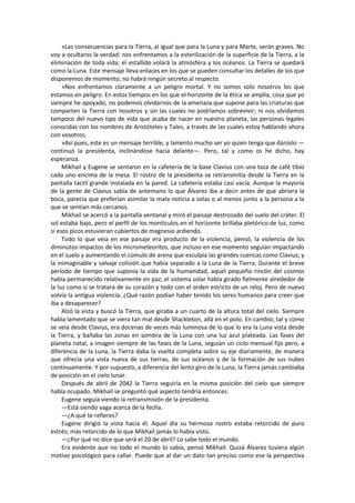 »Las consecuencias para la Tierra, al igual que para la Luna y para Marte, serán graves. No voy a ocultaros la verdad: nos enfrentamos a la esterilización de la superficie de la Tierra, a la eliminación de toda vida; el estallido volará la atmósfera y los océanos. La Tierra se quedará como la Luna. Este mensaje lleva enlaces en los que se pueden consultar los detalles de los que disponemos de momento; no habrá ningún secreto al respecto. 
»Nos enfrentamos claramente a un peligro mortal. Y no somos solo nosotros los que estamos en peligro. En estos tiempos en los que el horizonte de la ética se amplía, cosa que yo siempre he apoyado, no podemos olvidarnos de la amenaza que supone para las criaturas que comparten la Tierra con nosotros y sin las cuales no podríamos sobrevivir; ni nos olvidamos tampoco del nuevo tipo de vida que acaba de nacer en nuestro planeta, las personas legales conocidas con los nombres de Aristóteles y Tales, a través de las cuales estoy hablando ahora con vosotros. 
»Así pues, este es un mensaje terrible, y lamento mucho ser yo quien tenga que dároslo — continuó la presidenta, inclinándose hacia delante—. Pero, tal y como os he dicho, hay esperanza. 
Mikhail y Eugene se sentaron en la cafetería de la base Clavius con una taza de café tibio cada uno encima de la mesa. El rostro de la presidenta se retransmitía desde la Tierra en la pantalla táctil grande instalada en la pared. La cafetería estaba casi vacía. Aunque la mayoría de la gente de Clavius sabía de antemano lo que Álvarez iba a decir antes de que abriera la boca, parecía que preferían asimilar la mala noticia a solas o al menos junto a la persona a la que se sentían más cercanos. 
Mikhail se acercó a la pantalla ventanal y miró el paisaje destrozado del suelo del cráter. El sol estaba bajo, pero el perfil de los montículos en el horizonte brillaba pletórico de luz, como si esos picos estuvieran cubiertos de magnesio ardiendo. 
Todo lo que veía en ese paisaje era producto de la violencia, pensó, la violencia de los diminutos impactos de los micrometeoritos, que incluso en ese momento seguían impactando en el suelo y aumentando el cúmulo de arena que esculpía las grandes cuencas como Clavius, y la inimaginable y salvaje colisión que había separado a la Luna de la Tierra. Durante el breve período de tiempo que suponía la vida de la humanidad, aquel pequeño rincón del cosmos había permanecido relativamente en paz; el sistema solar había girado fielmente alrededor de la luz como si se tratara de su corazón y todo con el orden estricto de un reloj. Pero de nuevo volvía la antigua violencia. ¿Qué razón podían haber tenido los seres humanos para creer que iba a desaparecer? 
Alzó la vista y buscó la Tierra, que giraba a un cuarto de la altura total del cielo. Siempre había lamentado que se viera tan mal desde Shackleton, allá en el polo. En cambio, tal y como se veía desde Clavius, era docenas de veces más luminosa de lo que lo era la Luna vista desde la Tierra, y bañaba las zonas en sombra de la Luna con una luz azul plateada. Las fases del planeta natal, a imagen siempre de las fases de la Luna, seguían un ciclo mensual fijo pero, a diferencia de la Luna, la Tierra daba la vuelta completa sobre su eje diariamente, de manera que ofrecía una vista nueva de sus tierras, de sus océanos y de la formación de sus nubes continuamente. Y por supuesto, a diferencia del lento giro de la Luna, la Tierra jamás cambiaba de posición en el cielo lunar. 
Después de abril de 2042 la Tierra seguiría en la misma posición del cielo que siempre había ocupado. Mikhail se preguntó qué aspecto tendría entonces. 
Eugene seguía viendo la retransmisión de la presidenta. 
—Está siendo vaga acerca de la fecha. 
—¿A qué te refieres? 
Eugene dirigió la vista hacia él. Aquel día su hermoso rostro estaba retorcido de puro estrés; más retorcido de lo que Mikhail jamás lo había visto. 
—¿Por qué no dice que será el 20 de abril? Lo sabe todo el mundo. 
Era evidente que no todo el mundo lo sabía, pensó Mikhail. Quizá Álvarez tuviera algún motivo psicológico para callar. Puede que al dar un dato tan preciso como ese la perspectiva  