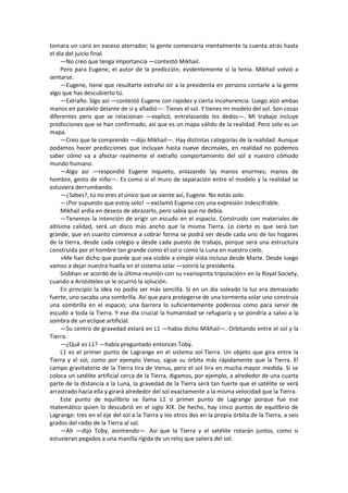 tomara un cariz en exceso aterrador; la gente comenzaría mentalmente la cuenta atrás hasta el día del juicio final. 
—No creo que tenga importancia —contestó Mikhail. 
Pero para Eugene, el autor de la predicción, evidentemente sí la tenía. Mikhail volvió a sentarse. 
—Eugene, tiene que resultarte extraño oír a la presidenta en persona contarle a la gente algo que has descubierto tú. 
—Extraño. Sígo así —contestó Eugene con rapidez y cierta incoherencia. Luego alzó ambas manos en paralelo delante de sí y añadió—: Tienes el sol. Y tienes mi modelo del sol. Son cosas diferentes pero que se relacionan —explicó, entrelazando los dedos—. Mi trabajo incluye predicciones que se han confirmado, así que es un mapa válido de la realidad. Pero solo es un mapa. 
—Creo que te comprendo —dijo Mikhail—. Hay distintas categorías de la realidad. Aunque podamos hacer predicciones que incluyan hasta nueve decimales, en realidad no podemos saber cómo va a afectar realmente el extraño comportamiento del sol a nuestro cómodo mundo humano. 
—Algo así —respondió Eugene inquieto, enlazando las manos enormes; manos de hombre, gesto de niño—. Es como si el muro de separación entre el modelo y la realidad se estuviera derrumbando. 
—¿Sabes?, tú no eres el único que se siente así, Eugene. No estás solo. 
—¡Por supuesto que estoy solo! —exclamó Eugene con una expresión indescifrable. 
Mikhail ardía en deseos de abrazarlo, pero sabía que no debía. 
—Tenemos la intención de erigir un escudo en el espacio. Construido con materiales de altísima calidad, será un disco más ancho que la misma Tierra. Lo cierto es que será tan grande, que en cuanto comience a cobrar forma se podrá ver desde cada uno de los hogares de la tierra, desde cada colegio y desde cada puesto de trabajo, porque será una estructura construida por el hombre tan grande como el sol o como la Luna en nuestro cielo. 
»Me han dicho que puede que sea visible a simple vista incluso desde Marte. Desde luego vamos a dejar nuestra huella en el sistema solar —sonrió la presidenta. 
Siobhan se acordó de la última reunión con su «variopinta tripulación» en la Royal Society, cuando a Aristóteles se le ocurrió la solución. 
En principio la idea no podía ser más sencilla. Si en un día soleado la luz era demasiado fuerte, uno sacaba una sombrilla. Así que para protegerse de una tormenta solar uno construía una sombrilla en el espacio; una barrera lo suficientemente poderosa como para servir de escudo a toda la Tierra. Y ese día crucial la humanidad se refugiaría y se pondría a salvo a la sombra de un eclipse artificial. 
—Su centro de gravedad estará en L1 —había dicho Mikhail—. Orbitando entre el sol y la Tierra. 
—¿Qué es L1? —había preguntado entonces Toby. 
L1 es el primer punto de Lagrange en el sistema sol-Tierra. Un objeto que gira entre la Tierra y el sol, como por ejemplo Venus, sigue su órbita más rápidamente que la Tierra. El campo gravitatorio de la Tierra tira de Venus, pero el sol tira en mucha mayor medida. Si se coloca un satélite artificial cerca de la Tierra, digamos, por ejemplo, a alrededor de una cuarta parte de la distancia a la Luna, la gravedad de la Tierra será tan fuerte que el satélite se verá arrastrado hacia ella y girará alrededor del sol exactamente a la misma velocidad que la Tierra. 
Este punto de equilibrio se llama L1 o primer punto de Lagrange porque fue ese matemático quien lo descubrió en el siglo XIX. De hecho, hay cinco puntos de equilibrio de Lagrange: tres en el eje del sol a la Tierra y los otros dos en la propia órbita de la Tierra, a seis grados del radio de la Tierra al sol. 
—Ah —dijo Toby, asintiendo—. Así que la Tierra y el satélite rotarán juntos, como si estuvieran pegados a una manilla rígida de un reloj que saliera del sol.  