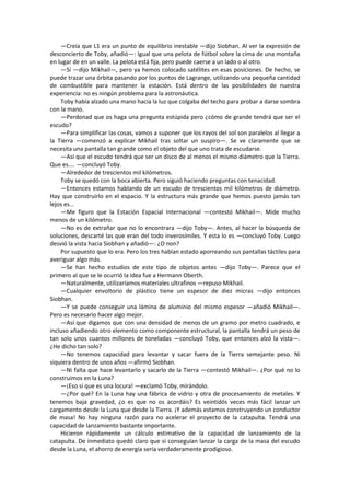 —Creía que L1 era un punto de equilibrio inestable —dijo Siobhan. Al ver la expresión de desconcierto de Toby, añadió—: Igual que una pelota de fútbol sobre la cima de una montaña en lugar de en un valle. La pelota está fija, pero puede caerse a un lado o al otro. 
—Sí —dijo Mikhail—, pero ya hemos colocado satélites en esas posiciones. De hecho, se puede trazar una órbita pasando por los puntos de Lagrange, utilizando una pequeña cantidad de combustible para mantener la estación. Está dentro de las posibilidades de nuestra experiencia: no es ningún problema para la astronáutica. 
Toby había alzado una mano hacia la luz que colgaba del techo para probar a darse sombra con la mano. 
—Perdonad que os haga una pregunta estúpida pero ¿cómo de grande tendrá que ser el escudo? 
—Para simplificar las cosas, vamos a suponer que los rayos del sol son paralelos al llegar a la Tierra —comenzó a explicar Mikhail tras soltar un suspiro—. Se ve claramente que se necesita una pantalla tan grande como el objeto del que uno trata de escudarse. 
—Así que el escudo tendrá que ser un disco de al menos el mismo diámetro que la Tierra. Que es.... —concluyó Toby. 
—Alrededor de trescientos mil kilómetros. 
Toby se quedó con la boca abierta. Pero siguió haciendo preguntas con tenacidad. 
—Entonces estamos hablando de un escudo de trescientos mil kilómetros de diámetro. Hay que construirlo en el espacio. Y la estructura más grande que hemos puesto jamás tan lejos es... 
—Me figuro que la Estación Espacial Internacional —contestó Mikhail—. Mide mucho menos de un kilómetro. 
—No es de extrañar que no lo encontrara —dijo Toby—. Antes, al hacer la búsqueda de soluciones, descarté las que eran del todo inverosímiles. Y esta lo es —concluyó Toby. Luego desvió la vista hacia Siobhan y añadió—: ¿O non? 
Por supuesto que lo era. Pero los tres habían estado aporreando sus pantallas táctiles para averiguar algo más. 
—Se han hecho estudios de este tipo de objetos antes —dijo Toby—. Parece que el primero al que se le ocurrió la idea fue a Hermann Oberth. 
—Naturalmente, utilizaríamos materiales ultrafinos —repuso Mikhail. 
—Cualquier envoltorio de plástico tiene un espesor de diez micras —dijo entonces Siobhan. 
—Y se puede conseguir una lámina de aluminio del mismo espesor —añadió Mikhail—. Pero es necesario hacer algo mejor. 
—Así que digamos que con una densidad de menos de un gramo por metro cuadrado, e incluso añadiendo otro elemento como componente estructural, la pantalla tendrá un peso de tan solo unos cuantos millones de toneladas —concluyó Toby, que entonces alzó la vista—. ¿He dicho tan solo? 
—No tenemos capacidad para levantar y sacar fuera de la Tierra semejante peso. Ni siquiera dentro de unos años —afirmó Siobhan. 
—Ni falta que hace levantarlo y sacarlo de la Tierra —contestó Mikhail—. ¿Por qué no lo construimos en la Luna? 
—¡Eso sí que es una locura! —exclamó Toby, mirándolo. 
—¿Por qué? En la Luna hay una fábrica de vidrio y otra de procesamiento de metales. Y tenemos baja gravedad, ¿o es que no os acordáis? Es veintidós veces más fácil lanzar un cargamento desde la Luna que desde la Tierra. ¡Y además estamos construyendo un conductor de masa! No hay ninguna razón para no acelerar el proyecto de la catapulta. Tendrá una capacidad de lanzamiento bastante importante. 
Hicieron rápidamente un cálculo estimativo de la capacidad de lanzamiento de la catapulta. De inmediato quedó claro que si conseguían lanzar la carga de la masa del escudo desde la Luna, el ahorro de energía sería verdaderamente prodigioso.  