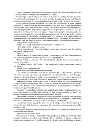 Y seguía sin aparecer ningún obstáculo evidente. Siobhan tenía miedo de respirar, no fuera a ser que se rompiera el hechizo y la idea se echara a perder. 
Sin embargo, en ese momento, en casa de su madre y con su hija, mientras escuchaba cómo Álvarez le anunciaba a todo el mundo una idea tan absurda, lo que sintió fue algo completamente distinto. De repente estaba inquieta, se puso en pie y se acercó a la ventana. 
Estaba próximo el día de Navidad de 2037. Fuera los niños jugaban al fútbol. Llevaban camisetas. En las tarjetas de Navidad seguía saliendo Papá Noel, pero la nieve y el hielo eran recuerdos nostálgicos de la infancia de Siobhan; hacía más de diez años que la temperatura había bajado por debajo del punto de congelación en cualquier punto al sur de una línea que iba desde Severn hasta Trent por toda Inglaterra. Todavía recordaba las últimas navidades con su padre, antes de que él muriera, cuando se puso a despotricar por tener que cortar el césped el día de Navidad. El mundo había cambiado mucho en el transcurso de la vida de Siobhan; lo moldeaban nuevas fuerzas que el hombre no podía controlar. ¿Cómo podía ser tan arrogante como para creer que podría realizar un cambio tan importante y en solo unos cuantos años? 
—Tengo miedo —dijo Siobhan. 
Perdita volvió la vista hacia ella con una expresión de preocupación. 
—¿Por la tormenta? —preguntó Maria. 
—Claro, naturalmente. Tuve que trabajar mucho para conseguir que los políticos aceptaran la idea del escudo. 
—Y ahora... 
—Y ahora Álvarez, al hacerlo público, me reta a hacer realidad ese farol. De repente tengo que cumplir mis promesas. Eso es lo que me asusta. Que puedo fallar. 
Maria y Perdita se acercaron a ella. Maria la abrazó y Perdita apoyó la cabeza sobre el hombro de su madre. 
—No fallarás, mamá —dijo Perdita—. Y de todos modos siempre nos tienes a nosotras, ¿recuerdas? 
Siobhan tocó la cabeza de su hija. 
La presidenta siguió hablando en la pantalla táctil. 
—Os ofrezco una esperanza, pero no una esperanza falsa —dijo Álvarez—. El escudo solamente no puede salvarnos, pero transformará un acontecimiento que sería fatal para todos en un desastre del cual se podrán salvar unos cuantos. Por eso es por lo que tenemos que construirlo, para comenzar a edificar sobre la base de la oportunidad que nos ofrece. 
»Es evidente que este será el proyecto espacial más importante que jamás se haya llevado a cabo, incluyendo la colonización de la Luna, escasa, y el hecho de poner el pie por primera vez en Marte. Ninguna nación en solitario puede encargarse de un proyecto de esa magnitud sin ayuda, ni siquiera Estados Unidos. 
»Por eso le hemos pedido a todas las naciones y federaciones del mundo que se unan, que sumen sus recursos y energías para cooperar en este proyecto espacial tan vital. Y me complace anunciaros que hemos obtenido una respuesta unánime. 
—Virtualmente unánime, ¡y una mierda! —gruñó Miriam Grec, dando un sorbo de whisky y arrellanándose profundamente en el sofá de su despacho en la Euroaguja—. ¿Cómo puede decir que ha sido unánime cuando los chinos se han negado a participar? 
—Los chinos siempre se guardan una carta en la manga, Miriam. Eso lo sabemos de siempre. No cabe duda de que ven este asunto del sol sencillamente como otra oportunidad geopolítica más. 
—Puede ser. Pero solo Dios sabe qué piensan hacer con todos esos astronautas y todos esos cohetes Larga Marcha. 
—Al final darán su brazo a torcer. 
Miriam escrutó el rostro de Nicolaus Korombel, que tenía un ojo fijo sobre la imagen de la presidenta Álvarez en la pantalla táctil y el otro sobre los monitores en los que se mostraban las diversas maneras en que el mundo respondía al mensaje. Miriam jamás había conocido a  