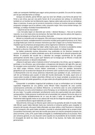 nadie con semejante habilidad para seguir varios procesos en paralelo. Era una de las razones por las que valoraba tanto su trabajo. 
Aunque era extraño, pensó Miriam, que esa nariz tan afilada y esa forma de pensar tan firme y casi cínica, que por una parte hacían de él una persona tan valiosa, lo convirtieran también en un hombre tan terriblemente opaco. Apenas sabía nada acerca de sus verdaderas ideas o creencias. A veces eso le corroía la conciencia e incluso en muchas ocasiones se había propuesto conseguir que él se abriera a ella; conocerlo mejor. Pero nunca tenían tiempo. Sin embargo, su trabajo resultaba tremendamente útil. 
—¿Qué tal van las reacciones? 
—Los mercados bajan un diecisiete por ciento —declaró Nicolaus—. Para ser la primera reacción, no es tan mala como nos temíamos. No hace falta decir que los valores del espacio y de la alta tecnología son el bum de las ventas, claro está. 
Miriam se maravilló ante tal respuesta. Ella creía que el impulso natural del hombre hacia la riqueza era fuerte; verdaderamente la economía mundial jamás podría funcionar sin él. Pero se preguntaba qué creían los ansiosos inversores que iban a lograr con su frenesí financiero si impedían que las empresas aeroespaciales y otros organismos realizaran su trabajo. 
No obstante, las cosas podrían haber salido mucho peor. Al menos la presidenta estaba haciendo su discurso. Solo llegar hasta ese punto había costado un trabajo ímprobo. 
Se habían producido muchas discusiones muy acaloradas en los diversos consejos de carácter mundial que se habían celebrado acerca de la sensatez de la solución propuesta por Miriam. El proyecto del escudo iba a absorber las energías económicas de los países participantes durante años y ¿para qué? Bastaría con la energía que se filtraría a través del escudo para provocar un desastre devastador. 
¿Dejarse la piel para salvar el planeta entero? ¿Incluyendo a los chinos, que se negaban a participar, y los africanos, que comenzaban a recuperarse del desastre del siglo XX y que por fin resurgían como continente? ¿No podían salvar solamente a los Estados Unidos y a Europa? Los altos cargos militares incluso habían comenzado a trazar los posibles escenarios geopolíticos que se producirían después de la tormenta solar cuando Eurasia y Estados Unidos, si efectivamente eran las únicas potencias industriales que quedaban en pie, comenzaran a salir de sus fortalezas para ayudar al resto del mundo destrozado. Sin duda, aquel sería un nuevo orden mundial, le habían advertido a Miriam con la mayor seriedad; se produciría una reestructuración del poder geopolítico, y lo que saliera de allí podría perdurar durante miles de años... 
Comprender la verdadera magnitud del problema al que se enfrentaban con la limitada capacidad imaginativa de una política como Miriam había requerido de unas cuantas conversaciones profundas con Siobhan McGorran. La tormenta solar no sería simplemente otro 9 de junio; no sería como Krakatoa o como Pompeya; no se trataba de una sencilla plaga o de una riada. Y se podía contemplar sencillamente como otra oportunidad más para obtener ventaja política. Podía provocar la extinción de la humanidad, de cualquier forma de vida en la Tierra. Se trataba verdaderamente de un caso de todo o nada: un mensaje que Miriam finalmente había logrado meter en las cabezas del resto de los dirigentes del planeta. 
La presidenta Álvarez siguió hablando con calma. 
Naturalmente, tenía que ser Álvarez quien saliera en las pantallas de todo el mundo. Había sido Miriam quien había liderado hasta ese momento el esfuerzo político para respaldar el proyecto del escudo; ella quien había afianzado una base sólida a nivel financiero e industrial para el proyecto; ella quien había animado y reunido la voluntad política de su propia Unión Euroasiática fraccionada y del resto del mundo para poner en marcha semejante proyecto tan poco corriente; y ella, al fin, quien había arriesgado su credibilidad política en el proceso. Pero por consenso general, en una situación como aquella era el presidente de los Estados Unidos el encargado de darle las malas noticias al mundo. O las buenas. Así había sido durante generaciones.  