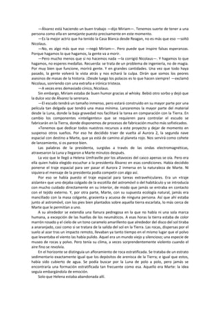 —Álvarez está haciendo un buen trabajo —dijo Miriam—. Tenemos suerte de tener a una persona como ella en semejante puesto precisamente en este momento. 
—Es la mejor actriz que ha tenido la Casa Blanca desde Reagan, no es más que eso —soltó Nicolaus. 
—No, es algo más que eso —negó Miriam—. Pero puede que inspire falsas esperanzas. Porque hagamos lo que hagamos, la gente va a morir. 
—Pero mucho menos que si no hacemos nada —la corrigió Nicolaus—. Y hagamos lo que hagamos, no esperes medallas. Recuerda: se trata de un problema de ingeniería, no de magia. Por muy bien que funcione, morirá gente. Y en grandes cantidades. Una vez que todo haya pasado, la gente volverá la vista atrás y nos echará la culpa. Dirán que somos los peores asesinos de masas de la historia. ¡Desde luego los polacos es lo que hacen siempre! —exclamó Nicolaus, sonriendo con una extraña e irónica tristeza. 
—A veces eres demasiado cínico, Nicolaus. 
Sin embargo, Miriam estaba de buen humor gracias al whisky. Bebió otro sorbo y dejó que la dulce voz de Álvarez la serenara. 
—El escudo tendrá un tamaño inmenso, pero estará construido en su mayor parte por una película tan delgada que tendrá una masa mínima. Lanzaremos la mayor parte del material desde la Luna, donde la baja gravedad nos facilitará la tarea en comparación con la Tierra. En cambio los componentes «inteligentes» que se requieren para controlar el escudo se fabricarán en la Tierra, donde disponemos de procesos de fabricación mucho más sofisticados. 
»Tenemos que dedicar todos nuestros recursos a este proyecto y dejar de momento en suspenso otros sueños. Por eso he decidido traer de vuelta al Aurora 2, la segunda nave espacial con destino a Marte, que ya está de camino al planeta rojo. Nos servirá como cohete de lanzamiento, si os parece bien. 
Las palabras de la presidenta, surgidas a través de las ondas electromagnéticas, atravesaron la Luna y llegaron a Marte minutos después. 
La voz que le llegó a Helena Umfraville por los altavoces del casco apenas se oía. Pero era ella quien había elegido escuchar a la presidenta Álvarez en esas condiciones. Había decidido ponerse el traje espacial para ver pasar el Aurora 2 inmersa en la naturaleza de Marte. Ni siquiera el mensaje de la presidenta podía competir con algo así. 
Por eso se había puesto el traje espacial para tareas extravehiculares. Era un «traje aislante» que uno dejaba colgado de la escotilla del astromóvil o del habitáculo y se introducía con mucho cuidado directamente en su interior, de modo que jamás se entraba en contacto con el tejido externo. Y, por otra parte, Marte, con su supuesta ecología natural, jamás era mancillado con la masa colgante, grasienta y acuosa de ninguna persona. Así que ahí estaba junto al astromóvil, con los pies bien plantados sobre aquella tierra escarlata, lo más cerca de Marte que le permitían a uno. 
A su alrededor se extendía una llanura pedregosa en la que no había ni una sola marca humana, a excepción de las huellas de los neumáticos. A esas horas la tierra estaba de color marrón rosado y el cielo de un tono caramelo amarillento que alrededor del disco del sol tiraba a anaranjado, casi como si se tratara de la salida del sol en la Tierra. Las rocas, dispersas por el suelo al azar tras un impacto remoto, llevaban ya tanto tiempo en el mismo lugar que el polvo que levantaba el viento las había pulido. Aquel era un mundo viejo y silencioso; una especie de museo de rocas y polvo. Pero tenía su clima, a veces sorprendentemente violento cuando el aire fino se revolvía. 
En el horizonte se distinguía un afloramiento de roca estratificada. Se trataba de un estrato sedimentario exactamente igual que los depósitos de arenisca de la Tierra; e igual que estos, había sido cubierto de agua. Se podía buscar por la Luna de polo a polo, pero jamás se encontraría una formación estratificada tan frecuente como esa. Aquello era Marte: la idea seguía embargándola de emoción. 
Solo que Helena estaba abandonada allí.  