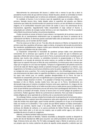 Naturalmente los astronautas del Aurora 1 sabían más o menos lo que iba a decir la presidenta mucho antes de que abriera la boca. Desde Houston, donde se controlaba la misión del Aurora 2, se había dejado caer la noticia con antelación, cuidadosamente y por partes. 
En realidad, el Aurora 2 era la tercera nave de expedición que se enviaba a Marte. La primera, llamada Aurora Zero, había dejado sobre la superficie del planeta una fábrica autónoma que había ido transformando con paciencia la tierra y el aire de Marte en metano y oxígeno; en el combustible necesario para enviar de vuelta a casa a los astronautas de las tripulaciones siguientes. Seguidamente había emprendido el viaje colosal el Aurora 1, propulsado por cohetes de energía nuclear térmica y con seis tripulantes. Por fin se posaban sobre Marte las primeras huellas y las primeras banderas. 
El plan consistía en enviar al Aurora 2 para relevar a la tripulación de la primera nave en la expansión de un asentamiento embrionario que se esperaba que fuera el comienzo de la colonización de Marte. El diminuto puesto avanzado había sido ya bautizado, quizá con cierta grandilocuencia, con el nombre de Port Lowell. 
Pero las cosas ya no iban a ser así. Tras dos años de estancia en Marte, la tripulación de la primera nave iba a quedarse allí porque, según se decía, el proyecto del escudo era prioritario. No mandarían probablemente ninguna misión para relevarlos hasta después de la tormenta solar, y para eso faltaban más de cuatro años. 
La tripulación comprendía la necesidad de quedarse porque todos eran plenamente conscientes de la amenaza que suponía el sol. Solo que a pesar de que la distancia que separaba a Marte del sol era mayor que la de la Tierra, la presencia del astro resultaba para el planeta rojo mucho más siniestra. La atmósfera terrestre le proporcionaba a la Tierra el equivalente a un escudo de aluminio de varios metros; en cambio en Marte el aire era tan ligero que no suponía más que un filtro de unos centímetros, lo mismo poco más o menos que viajar por el espacio en una nave de hojalata. Tampoco la magnetosfera del planeta vecino les serviría de nada allí. Marte seguía siendo un planeta tranquilo y congelado en su interior, cuyo magnetismo no formaba una estructura dinámica como los polos magnéticos de la Tierra, sino un vestigio de arcos y parches. Tal y como les gustaba decir a los climatólogos solares, el sol caía directamente de plano sobre la superficie de Marte y uno tenía que esconderse hasta de los rayos más nimios que, en cambio, pasaban desapercibidos en la Tierra. Así que la tripulación lo comprendía, pero eso no significaba que su perspectiva de futuro mejorara. 
Costaba trabajo levantar el ánimo. Y se pasaban el tiempo muy cansados: un sol, como llamaban al día en Marte, duraba media hora más que en la Tierra. Sencillamente era demasiado largo para el sistema circadiano humano como para soportarlo. En ninguna de las simulaciones que habían hecho se le había ocurrido nunca a nadie pensar que el problema más serio al que tendrían que enfrentarse una vez allí sería el de la prolongación del horario. Pero a esas alturas ya estaban allí tirados. Gracias al Aurora Zero no corrían peligro de quedarse sin suministros. Podían aguantar: Marte les suministraría el alimento. Pero casi toda la tripulación estaba afligida por verse apartada de su familia y de su casa durante tanto tiempo. 
Sin embargo Helena, aunque estaba horrorizada ante la perspectiva de la tormenta solar y del trabajo que iba a suponer para ellos prepararse solos para soportarla, se sentía satisfecha. Cada día amaba más aquel lugar, aquel mundo extraño y pequeño en el que el sol levantaba toda una marea en la atmósfera. Y eso a pesar de que Marte todavía no había comenzado a revelarle sus secretos. Quería viajar a los polos, donde todos los inviernos se producían ventiscas de dióxido de carbono; a la cuenca profunda de Hellas Planitia, donde, según se decía, hacía tanto calor y el aire era tan espeso, que se podía verter agua y ver cómo se quedaba de pie en el suelo sin congelarse. 
Además, en Marte también había secretos humanos. 
Helena había nacido en Bretaña. Todavía recordaba su decepción cuando se despertó la noche del día de Navidad de 2003 para escuchar una señal procedente de Marte que jamás llegó. Entonces tenía seis años. Por fin había conseguido viajar a Marte en persona y ver con sus propios ojos los restos cubiertos de polvo de aquella sonda pequeña y valiente que tan  