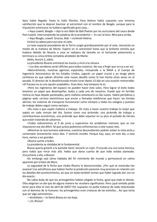 lejos había llegado: hasta la Isidis Planitia. Para Helena había supuesto una inmensa satisfacción que la dejaran bautizar al astromóvil con el nombre de Beagle, aunque para la tripulación americana no hubiera significado gran cosa... 
—Aquí Lowell, Beagle —dijo la voz débil de Bob Paxton por los auriculares del casco desde Port Lowell, interrumpiendo las palabras de la presidenta—. Es casi la hora. Mira para arriba. 
—Aquí Beagle, Lowell. Gracias, Bob —contestó Helena. 
Inclinó la cabeza para escrutar el cielo. 
La nave espacial procedente de la Tierra surgió grandiosamente por el este, reluciente en medio de la mañana de Marte. Esperó en el astromóvil hasta que la brillante estrella que hubiera debido de llevarla a casa se redujera de tamaño en el horizonte polvoriento y terminara su única órbita completa alrededor de Marte. 
Adiós, Aurora 2, adiós. 
La presidenta Álvarez entrelazó las manos y miró a la cámara. 
—Los días venideros serán difíciles para todos nosotros. No voy a fingir que no va a ser así. 
»Naturalmente, nuestras agencias espaciales, incluyendo a la NASA y al Cuerpo de Ingeniería Astronáutica de los Estados Unidos, jugarán un papel crucial y yo tengo plena confianza en que sabrán afrontar este nuevo desafío como lo han hecho otras veces en el pasado. El director de la desafortunada misión lunar Apolo 13 dijo en una ocasión memorable: «El fracaso no es una opción aceptable». Pues bien, hoy tampoco lo es. 
»Pero los ingenieros del espacio no pueden hacer esto solos. Para lograr el éxito todos tenemos un papel que desempeñar, todos y cada uno de nosotros. Puede que mi terrible noticia os haya dejado paralizados, pero mañana amanecerá un día nuevo. Habrá periódicos y páginas web; correos electrónicos que enviar y llamadas telefónicas que hacer; las tiendas abrirán; los sistemas de transporte funcionarán como siempre y todos los colegios y puestos de trabajo deben seguir como siempre. 
»Os insto a que vayáis mañana a trabajar. Os insto a hacer vuestro trabajo lo mejor que sepáis en cada minuto del día. Somos como una pirámide; una pirámide de trabajo y contribuciones económicas, una pirámide que debe soportar en su pico al puñado de héroes que están tratando de salvarnos. 
»Todos sobrevivimos al 9 de junio y superamos los problemas menores que se nos impusieron ese día difícil. Sé que juntos podremos enfrentarnos a este nuevo reto. 
»Mientras la raza humana sobreviva, nuestros descendientes podrán volver la vista atrás y contemplar brevemente estos días. Y sentirán envidia. Porque hoy, aquí, en este día, a esta hora, vamos a ser grandes. 
»Buena suerte a todos. 
La presidenta se olvidaba de lo fundamental. 
Bisesa quería gritarle a la pantalla táctil, lanzarle un cojín. El escudo era una tarea heroica, pero había que mirar más allá. Había que darse cuenta de que todo estaba planeado. ¡Escucharla a ella, a Bisesa! 
Sin embargo oyó cómo hablaba del fin inminente del mundo y permaneció en calma aparente por el bien de Myra. 
La vaguedad de la fecha que citaba Álvarez la desconcertaba. ¿Por qué se mostraba tan evasiva? Los astrofísicos que habían hecho la predicción parecían muy precisos en relación con los detalles del acontecimiento, así que sin duda también tenían que haber logrado dar con un día exacto. 
No cabía duda de que los primogénitos habían elegido la fecha, igual que todo lo demás. Ellos elegirían un día que de alguna manera les resultara significativo. Pero ¿qué sentido podía tener para ellos el mes de abril de 2042? Por supuesto no podía tratarse de nada relacionado con el dominio de lo humano: los primogénitos eran criaturas de las estrellas... Así que tenía que ser algo astronómico. 
—Aristóteles —lo llamó Bisesa en voz baja. 
—¿Sí, Bisesa?  