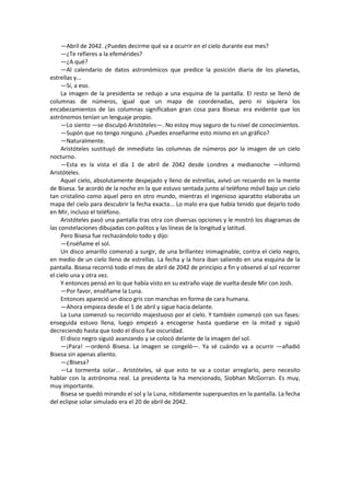 —Abril de 2042. ¿Puedes decirme qué va a ocurrir en el cielo durante ese mes? 
—¿Te refieres a la efemérides? 
—¿A qué? 
—Al calendario de datos astronómicos que predice la posición diaria de los planetas, estrellas y... 
—Sí, a eso. 
La imagen de la presidenta se redujo a una esquina de la pantalla. El resto se llenó de columnas de números, igual que un mapa de coordenadas, pero ni siquiera los encabezamientos de las columnas significaban gran cosa para Bisesa: era evidente que los astrónomos tenían un lenguaje propio. 
—Lo siento —se disculpó Aristóteles—. No estoy muy seguro de tu nivel de conocimientos. 
—Supón que no tengo ninguno. ¿Puedes enseñarme esto mismo en un gráfico? 
—Naturalmente. 
Aristóteles sustituyó de inmediato las columnas de números por la imagen de un cielo nocturno. 
—Esta es la vista el día 1 de abril de 2042 desde Londres a medianoche —informó Aristóteles. 
Aquel cielo, absolutamente despejado y lleno de estrellas, avivó un recuerdo en la mente de Bisesa. Se acordó de la noche en la que estuvo sentada junto al teléfono móvil bajo un cielo tan cristalino como aquel pero en otro mundo, mientras el ingenioso aparatito elaboraba un mapa del cielo para descubrir la fecha exacta... Lo malo era que había tenido que dejarlo todo en Mir, incluso el teléfono. 
Aristóteles pasó una pantalla tras otra con diversas opciones y le mostró los diagramas de las constelaciones dibujadas con palitos y las líneas de la longitud y latitud. 
Pero Bisesa fue rechazándolo todo y dijo: 
—Enséñame el sol. 
Un disco amarillo comenzó a surgir, de una brillantez inimaginable, contra el cielo negro, en medio de un cielo lleno de estrellas. La fecha y la hora iban saliendo en una esquina de la pantalla. Bisesa recorrió todo el mes de abril de 2042 de principio a fin y observó al sol recorrer el cielo una y otra vez. 
Y entonces pensó en lo que había visto en su extraño viaje de vuelta desde Mir con Josh. 
—Por favor, enséñame la Luna. 
Entonces apareció un disco gris con manchas en forma de cara humana. 
—Ahora empieza desde el 1 de abril y sigue hacia delante. 
La Luna comenzó su recorrido majestuoso por el cielo. Y también comenzó con sus fases: enseguida estuvo llena, luego empezó a encogerse hasta quedarse en la mitad y siguió decreciendo hasta que todo el disco fue oscuridad. 
El disco negro siguió avanzando y se colocó delante de la imagen del sol. 
—¡Para! —ordenó Bisesa. La imagen se congeló—. Ya sé cuándo va a ocurrir —añadió Bisesa sin apenas aliento. 
—¿Bisesa? 
—La tormenta solar... Aristóteles, sé que esto te va a costar arreglarlo, pero necesito hablar con la astrónoma real. La presidenta la ha mencionado, Siobhan McGorran. Es muy, muy importante. 
Bisesa se quedó mirando el sol y la Luna, nítidamente superpuestos en la pantalla. La fecha del eclipse solar simulado era el 20 de abril de 2042. 
 