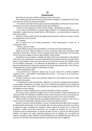 19 
Construcción 
Bud Tooke fue a buscar a Siobhan al Komarov como otras veces. 
Ella le había dicho que quería ponerse directamente a trabajar, sin importarle la hora local. Bud sonrió de camino a las cúpulas principales. 
—No importa. De todas maneras aquí ya estamos trabajando las veinticuatro horas del día. Llevamos así seis meses, desde que llegó la orden de la presidenta. 
—Allá en la Tierra apreciamos mucho vuestro trabajo —dijo Siobhan con afecto. 
—Lo sé, pero de verdad que no supone ningún problema. En realidad aquí estamos muy motivados —explicó Bud, que respiró hondo e infló el pecho—. Los retos siempre te cargan las pilas. Son positivos. 
Siobhan se había sentido al borde del agotamiento durante los últimos seis meses. Así que no respondió con mucha efusión: 
—Sí, supongo. 
Bud la observó con una mirada penetrante y cierta preocupación a pesar de su brusquedad militar. 
—Bueno, ¿qué tal el viaje? 
—Largo. Menos mal que tenía a Aristóteles y un montón de correos electrónicos. 
Aquel era el tercer viaje de Siobhan a la Luna. El primero había sido maravilloso; había realizado el sueño de su infancia. Incluso el segundo había sido emocionante. Pero el tercero no era más que un trabajo, y encima suponía perder mucho tiempo. 
El problema era que estaban a mediados de 2038: había transcurrido todo un año desde el 9 de junio y seis meses desde el anuncio de Navidad de la presidenta Álvarez, que había hecho época, así que faltaban menos de cuatro años para el día de la tormenta solar. Siobhan sabía, por los gráficos temporales y los diagramas de dependencias y momentos críticos, que los diversos subproyectos del imponente programa del escudo iban bastante bien. Pero el reloj y el calendario de su cabeza seguían la cuenta atrás sin falta. 
Trató de explicárselo a Bud. 
—Soy pesimista por naturaleza. Espero que las cosas vayan mal y siempre sospecho cuando van bien —dijo Siobhan, esforzándose por sonreír—. Ya sé que no es la actitud que debe adoptar una líder. 
Él ladeó la cabeza de modo que el perfil de cepillo de su pelo reflejó la luz de los tubos fluorescentes del pasillo. 
—Tranquilízate, lo estás haciendo bien. Además, si se trata de un problema de motivación, yo soy experto, déjame que lo arregle. Una vez fui el pelmazo del sargento en los campos de entrenamiento del medio oeste. Yo conseguiré que se pongan las pilas. Puede que entre los dos hagamos un buen equipo. 
Bud puso un brazo alrededor de los hombros de Siobhan y le dio un apretón. 
Ella notó su fuerza y detectó la fragancia de su loción de afeitar. A veces Bud parecía una reliquia de 1950. Sin embargo era indómito, franco y tenía muy buen humor, y eso siempre se agradecía. Aunque, naturalmente, al pensar todo eso lo que hacía no era sino racionalizar. 
Siobhan sintió una calidez profunda y agradable extenderse por su vientre y subir hasta su rostro mientras él la abrazaba. Lamentó que esa muestra de cariño terminara. 
Durante la primera visita de Siobhan a la Luna, la cúpula Artemisa había sido el escenario de experimentos industriales. En ese momento, solo unos pocos meses más tarde, la escala de la operación había cambiado por completo. Habían abierto la cúpula por la mitad para ampliarla y habían construido extensiones con el objeto de disponer de más acres de instalación para el procesamiento, la mayoría de ellos al vacío. La escena era infernal, pensó Siobhan, con figuras con trajes espaciales grotescos que se colgaban por una batería de tuberías, conductos y tubos metálicos, y todo manchado con el inevitable polvo gris de la Luna como en una caricatura de los peores días de la revolución industrial en Inglaterra.  
