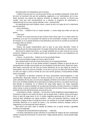 Bud observaba a los trabajadores por la ventana. 
—¿Sabes? Creo que esto va a servirnos para formar una verdadera tripulación. Antes del 9 de junio no hacíamos más que dar problemas, jugábamos a ser colonizadores de la Luna. Ahora sentimos una especie de urgencia, tenemos un objetivo concreto, un horario que cumplir. Creo que este acontecimiento va a impulsar el programa de colonización y explotación de la Luna unas cuantas décadas o más —comentó Bud. 
Eso significaba poco para Siobhan, quien, a pesar de ello, era capaz de ver lo importante que era para Bud. 
—Eso es fantástico. 
—Sí. Pero... —añadió él con un suspiro pesado—, a veces tengo que andar con pies de plomo. 
—¿Por qué? 
—Porque no es para esto para lo que vinieron estos chicos aquí. En su mayor parte son científicos, ¿o es que no te acuerdas? De repente se ven arrastrados a trabajar en una cadena de montaje. Sí, es un puesto dinámico y hay adrenalina, pero de vez en cuando se acuerdan de su antigua vida y se sienten... 
—¿Traicionados? 
—Bueno, eso puedo comprenderlo, pero lo peor es que están aburridos. Tienen la desventaja de que les sobra preparación. Si consigo mantenerlos distraídos, nos llevamos bien. 
Bud asomó la cabeza hacia fuera. Las arrugas alrededor de sus ojos, fruto de una sonrisa constante, reflejaron la luz y Siobhan pensó que él apreciaba mucho a los trabajadores con mucho carácter. 
—Vamos —lo animó ella—. Todavía no me has enseñado Hécate. 
Por el camino Siobhan alargó una mano y agarró la de él. 
Poco después Bud la sacó de la base Clavius para ver la catapulta de David. 
Al acercarse al lugar en el que estaba situada la catapulta, Siobhan se puso de pie en el compartimento cerrado y presurizado con una claraboya circular del tractor. Quería ver mejor. Solo habían construido tres del total de treinta kilómetros de los que debía de constar el lanzacohetes. Aun así la vista era increíble: a la luz de un sol casi a la altura del horizonte, bajo un cielo casi negro y contra el fondo de una Luna marrón grisácea, el lanzacohetes brillaba como una espada. 
Los ingenieros lo llamaban conductor de masa, lanzacohetes electromagnético o, más sencillamente, disparador espacial. En esencia consistía en una pista de aluminio asentada sobre caballetes de tres pies; una estructura delgada y brillante como todas las construcciones de la Luna. Enrollada alrededor de la pista había una bobina de hierro, una espiral enorme que Bud llamaba el solenoide. En el extremo de carga había figuras con trajes espaciales moviéndose con cautela alrededor de una grúa que levantaba una bola reluciente y la dejaba sobre la pista. La pista se extendía a lo lejos al nivel del suelo de la base Clavius y enseguida se perdía de vista más allá del horizonte cercano de la Luna. 
—El principio es simple —dijo Bud—. Se trata de un cañón dirigido por electromagnetismo. Envuelves la carga en una manta de hierro, que se puede volver a utilizar, dicho sea de paso. Pones la bola de carga sobre el raíl. El campo magnético generado por el fortín de allí — continuó Bud, señalando una cúpula anodina— envía una pulsación eléctrica a través del selenoide y empuja la bola a lo largo de la pista. Los cambios en el campo magnético inducen corrientes eléctricas en la manta de hierro, y las corrientes entonces empujan contra el magnetismo: es el principio del motor eléctrico. 
Bud colocó una mano sobre la espalda de Siobhan con un gesto sencillo y agradable mientras se lo explicaba. 
—Y después de treinta kilómetros acelerando... —saltó ella. 
—Ya tienes velocidad de escape suficiente sin necesidad de ninguno de esos complicados cohetes ni pistas de lanzamiento ni cuenta atrás. Y llegas adonde quieres, incluso puedes llegar a la Tierra.  