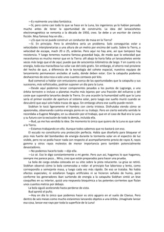 —Es realmente una idea fantástica. 
—Sí, pero como casi todo lo que se hace en la Luna, los ingenieros ya lo habían pensado mucho antes de tener la oportunidad de construirlo. La idea del lanzacohetes electromagnético se remonta a la década de 1950, creo. Se debe a un escritor de ciencia ficción. Muy famoso hoy en día... 
—¿Es que no se puede construir un conductor de masa en la Tierra? 
—Sí. En principio. Pero la atmósfera sería un problema. Solo conseguirías volar a velocidades interplanetarias a una altura de un metro por encima del suelo. Sobre la Tierra, a velocidad de escape, mach 20 o 25, arderías. Pero aquí no hay aire, así que tampoco hay resistencia. Y luego tenemos nuestra famosa gravedad baja, de modo que la velocidad que necesitamos es mucho menor que en la Tierra: allí abajo te haría falta un lanzacohetes veinte veces más largo que el de aquí; puede que de seiscientos kilómetros de largo. Y en cuanto a la energía, toda esa maravillosa luz solar cae del cielo gratis. Sin embargo, el ahorro real proviene del hecho de que, a diferencia de la tecnología del cohete espacial, nuestros equipos de lanzamiento permanecen anclados al suelo, donde deben estar. Con la catapulta podemos deshacernos de esta roca a solo unos cuantos centavos por kilo. 
Bud comenzó a hablar con entusiasmo acerca de las oportunidades que la catapulta y sus sucesores, más sofisticados, podrían suponer un día para la Luna. 
—Desde aquí podemos lanzar componentes pesados a los puntos de Lagrange, a una órbita terrestre o incluso a planetas mucho más lejanos por una fracción del esfuerzo y del coste que supondría lanzarlos desde la Tierra. En una ocasión la humanidad soñó que la Luna sería el primer escalón de apertura al sistema solar, pero luego ese sueño murió cuando se descubrió que aquí solo había trazas de agua. Sin embargo ahora ese sueño puede revivir. 
Siobhan le tocó ligeramente el hombro con cierta tristeza. Disfrutaba viendo cómo se apasionaba, observando cuánta energía ponía en su trabajo. Pero en cierto extraño sentido le recordaba a Eugene Mangles; en su obsesión por el trabajo, que en el caso de Bud era la Luna y su futuro con la exclusión de todo lo demás, incluida ella. 
—Bud, ya me has vendido la idea. De momento lo único que quiero de la Luna es que salve a la Tierra. 
—Estamos trabajando en ello. Aunque todos sabemos que no bastará con eso. 
El escudo no constituiría una protección perfecta. Había que diseñarlo para bloquear el pico más fuerte del bombardeo de energía durante la tormenta solar en el espectro de luz visible, pero no se podía hacer nada con respecto al acompañamiento previo de rayos X, rayos gamma y otros rayos molestos de menor importancia pero también potencialmente devastadores. 
—No podemos hacerlo todo —dijo ella. 
—Lo sé. Eso le digo constantemente a mi gente. Pero aun así, hagamos lo que hagamos, siempre me parece poco... Mira, creo que están preparados para hacer una prueba. 
La bola de carga estaba colocada en su sitio sobre la pista reluciente. La grúa se retiró. Siobhan observó cómo la bola comenzaba a rodar: el principio fue laborioso y lento, como correspondía a semejante masa, y luego cada vez más rápido. De eso se trataba. No había efectos especiales; ni estallaron fuegos artificiales ni se hicieron señales de humo, pero conforme los generadores iban surtiendo de energía a la catapulta Siobhan sintió un leve cosquilleo en su interior, quizá una respuesta bioquímica a las potentes corrientes que fluían unos cuantos metros por debajo. 
La bola siguió acelerando hasta perderse de vista. 
Bud apretó el puño. 
—Hoy en día lo único que podemos hacer es otro agujero en el suelo de Clavius. Pero dentro de seis meses como mucho estaremos lanzando objetos a una órbita. ¡Imagínate lanzar esa cosa, lanzar ese rayo por toda la superficie de la Luna!  