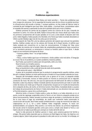 21 
Problemas espectaculares 
—Ahí lo tienes —sentenció Rose Delea con total sencillez—. Tienes dos problemas que eres incapaz de solucionar. Sin la capacidad de levantar peso de los chinos no podrás terminar la infraestructura del escudo a tiempo. Y aunque pudieras, no hay modo de fabricar toda la cantidad de piel inteligente que hace falta. Estás jodida —concluyó Rose, recostándose sobre el respaldo del asiento y apartando la vista de la pantalla táctil para mirar a Siobhan. 
Siobhan presionó las yemas de los pulgares contra las cuencas de los ojos, tratando de mantener la calma. Era enero de 2039, habían transcurrido seis meses desde que había visto los primeros componentes del escudo apilados en la Luna y ocho desde el desastre del 9 de junio. Había llegado y había pasado otra Navidad; otra fiesta que había resultado desoladora e infeliz cuando faltaban algo más de tres años para la tormenta. 
A excepción de Toby Pitt y de las cabezas parlantes del espacio que veía por las pantallas táctiles, Siobhan estaba sola en los salones del Consejo de la Royal Society, el edificio que había acabado por convertirse en su base de comunicaciones. El trabajo de Toby como organizador de eventos de la Society había ido ampliándose gradualmente hasta convertirse en su secretario personal, su amanuense e incluso su hombro sobre el que llorar. Y desde luego en ese momento tenía ganas de llorar. 
—Estamos jodidos, Rose —la corrigió Siobhan. 
—¿Qué? 
—Rose, a veces hablas igual que mi fontanero. «Estás jodida» está mal dicho. El lenguaje es crucial. No es mi problema, es nuestro problema. Estamos jodidos. 
Bud Tooke, que asomó la cabeza por otra pantalla, soltó una risita. 
Rose le lanzó una miradita asesina. 
—Jodido es jodido, engreído inglés. Necesito un café. 
Rose se levantó de la silla y salió del área de visión de la pantalla. 
—Allá vamos de nuevo —dijo Mikhail. 
A pesar de la ansiedad constante que le producía la programación aquella mañana, antes de salir a trabajar Siobhan se sintió optimista por el modo en el que estaban saliendo las cosas. 
Después del formidable esfuerzo de Bud y de su gente en la Luna, la catapulta estaba terminada y funcionaba. Incluso se había puesto en marcha la construcción de un segundo conductor de masa. No solo eso, sino que las operaciones de fabricación de vidrio se estaban llevando a cabo muy deprisa: habían instalado plantas de procesamiento por todo el suelo del cráter de Clavius de modo que el flujo de componentes recayera en el muelle de lanzamiento de la catapulta de día y de noche, en términos lunares. Rose Delea, trasladada desde su puesto de trabajo de procesamiento de helium 3 había demostrado ser una directora más que capaz al final del proyecto, a pesar de su actitud severa. 
Mientras tanto, el Aurora 2 había vuelto a salvo de Marte y se había detenido en L1, el punto crucial de Lagrange suspendido entre la Tierra y el sol. Como la catapulta estaba ya en pleno funcionamiento, habían lanzado la primera carga de puntales y contrafuertes de vidrio de la Luna hacia el lugar de ensamblaje, de modo que realmente había comenzado la construcción del escudo. Bud Tooke estaba simbólicamente a cargo de momento de todos los subproyectos en L1 y, tal y como Siobhan había imaginado siempre, lo hacía con profesionalidad y sin quejarse. Muy pronto, o al menos eso decían, los primeros fragmentos del escudo serían lo bastante grandes como para verse a simple vista desde la Tierra; o así habría sido de no haberse perdido para siempre en medio del brillo del sol. 
Hasta la vida personal de Siobhan parecía ir mejor, para sorpresa general de familia y amigos. Ella jamás había esperado que su romance con Bud llegara tan lejos, tan deprisa y sin tropiezo alguno. Sobre todo porque se pasaban la vida cada uno en su mundo. Sin embargo, en  