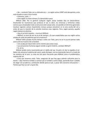—No —contestó Tales con su delicada voz—. La región activa 12687 está decayendo y esta está situada un poco más al oeste. 
—Entonces, ¿qué...? 
—Esta región no tiene número. Es demasiado nueva. 
Mikhail silbó. Por lo general cualquier región activa tardaba días en desarrollarse. Analizando las resonancias que producía el sol, es decir, las inmensas y lentísimas ondas sonoras que atravesaban toda la estructura del cuerpo solar, era posible en términos generales localizar regiones activas importantes incluso aunque estuvieran en la cara oculta del sol y antes de que la rotación de la estrella mostrara esas regiones. Pero, según parecía, aquella región bestial era distinta. 
—Hoy el sol está inquieto —murmuró Mikhail. 
—Mikhail, tu tono de voz no es el de siempre. ¿Es que sospechabas que esa región activa estaba ahí antes de pedirme que te la mostrara? 
Mikhail había pasado mucho tiempo a solas con Tales, pero no se le ocurrió pensar nada acerca de esa muestra de curiosidad. 
—Uno acaba por desarrollar cierto instinto para estas cosas. 
—Las sensaciones humanas siguen siendo un gran misterio, ¿verdad, Mikhail? 
—Sí, así es. 
Mikhail atisbó cierto movimiento por el rabillo del ojo. Se giró y le dio la espalda al sol. Nada más aclararse la pletina del casco, pudo distinguir una luz avanzando hacia él a través de las sombras de la luna. La vista era tan poco frecuente para Mikhail como el problemático aspecto del sol. 
—Creo que tenemos visita. Tales, asegúrate de que hay agua caliente suficiente para la ducha —dijo mientras echaba a caminar por el sendero cuesta abajo, poniendo buen cuidado de elegir con prudencia y antelación dónde ponía el pie, a pesar del creciente entusiasmo—. Parece que hoy va a ser un gran día. 
 