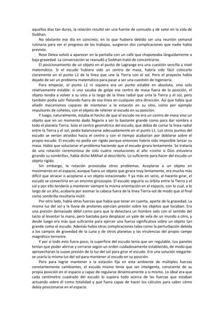 aquellos días tan duros, la relación resultó ser una fuente de consuelo y de valor en la vida de Siobhan. 
No obstante ese día en concreto, en lo que hubiera debido ser una reunión semanal rutinaria para ver el progreso de los trabajos, surgieron dos complicaciones que nadie había previsto. 
Rose Delea volvió a aparecer en la pantalla con un café que chapoteaba lánguidamente a baja gravedad. La conversación se reanudó y Siobhan trató de concentrarse. 
El posicionamiento de un objeto en el punto de Lagrange era una cuestión sencilla a nivel matemático. Si el escudo hubiera sido un centro de masa, habría sido fácil colocarlo claramente en el punto L1 de la línea que une la Tierra con el sol. Pero el proyecto había dejado de ser un problema matemático para pasar a ser una cuestión de ingeniería. 
Para empezar, el punto L1 ni siquiera era un punto estable en absoluto, sino solo relativamente estable: si uno sacaba de golpe ese centro de masa fuera de la posición, el objeto tendía a volver a su sitio a lo largo de la línea radial que unía la Tierra y el sol, pero también podía salir flotando fuera de esa línea en cualquier otra dirección. Así que había que añadir mecanismos capaces de mantener a la estación en su sitio, como por ejemplo impulsores de cohetes, con el objeto de retener al escudo en su posición. 
Y luego, naturalmente, estaba el hecho de que el escudo no era un centro de masa sino un objeto que en un momento dado llegaría a ser lo bastante grande como para dar sombra a todo el planeta Tierra. Solo el centro geométrico del escudo, que debía de cortar la línea radial entre la Tierra y el sol, podía balancearse adecuadamente en el punto L1. Los otros puntos del escudo se verían atraídos hacia el centro y con el tiempo acabarían por doblarse sobre el propio escudo. El escudo no podía ser rígido porque entonces habría sido imposible lanzar su masa. Había que solucionar el problema haciendo que el escudo girara lentamente. Se trataría de una rotación ceremoniosa de solo cuatro revoluciones al año «como si Dios estuviera girando su sombrilla», había dicho Mikhail al describirlo. Lo suficiente para hacer del escudo un objeto rígido. 
Sin embargo, la rotación provocaba otros problemas. Acoplarse a un objeto en movimiento en el espacio, aunque fuera un objeto que girara muy lentamente, era mucho más difícil que atracar o acoplarse a un objeto estacionado. Y ya más en serio, al hacerlo girar, el escudo se convertiría en un enorme giroscopio. El escudo seguiría su órbita entre la Tierra y el sol y por ello tendería a mantener siempre la misma orientación en el espacio, con lo cual, a lo largo de un año, acabaría por asomar la cabeza fuera de la línea Tierra-sol de modo que al final como sombrilla resultaría inútil. 
Por otro lado, había otras fuerzas que había que tener en cuenta, aparte de la gravedad. La misma luz del sol y la lluvia de protones ejercían presión sobre los objetos que tocaban. Era una presión demasiado débil como para que la detectara un hombre solo con el sentido del tacto al levantar la mano, pero bastaba para desplazar un yate de vela de un mundo a otro, y desde luego era más que suficiente para ejercer una fuerza significativa sobre un objeto tan grande como el escudo. Además había otras complicaciones tales como la perturbación debida a los campos de gravedad de la Luna y de otros planetas y las virulencias del propio campo magnético terrestre. 
Y por si todo esto fuera poco, la superficie del escudo tenía que ser regulable. Los paneles tenían que poder abrirse y cerrarse según un orden cuidadosamente establecido, de modo que aprovecharan la suave presión de la luz del sol para girar el escudo. Era una solución elegante: se usaría la misma luz del sol para mantener al escudo en su posición. 
Pero para lograr mantener a la estación fija en este ambiente de múltiples fuerzas constantemente cambiantes, el escudo mismo tenía que ser inteligente, consciente de su propia posición en el espacio y capaz de regularse dinámicamente a sí mismo. Lo ideal era que cada centímetro cuadrado del escudo lo supiera todo acerca de las fuerzas que estaban actuando sobre él como totalidad y que fuera capaz de hacer los cálculos para saber cómo debía posicionarse en el espacio.  