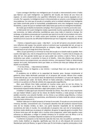Y para conseguir distribuir esa inteligencia por el escudo e interconectarla entre sí había que fabricar una «piel inteligente». La epidermis del escudo, de menos de una micra de espesor, no sería simplemente una superficie reflectante sino que estaría equipada con un circuito. Por supuesto, la inteligencia local e interconectada se sumaría a una inteligencia total muy poderosa. Se creía que el escudo al completo sería la entidad individual más inteligente que había construido jamás la humanidad; probablemente sería más inteligente incluso que Aristóteles, a pesar de que en realidad nadie sabía hasta qué punto era inteligente Aristóteles. 
De modo que el diseño era bastante complejo. Pero la puesta en marcha ya era otra cosa. 
La fabricación de la piel inteligente estaba suponiendo muchos quebraderos de cabeza en ese momento; no había suficientes nanofábricas para crear todo el material a tiempo. Sin embargo, el problema provocado por la presión que ejercía la luz del sol era todavía más serio. Aunque podía usarse de un modo activo para controlar la posición del escudo, su misma existencia era la causa de una dificultad fundamental que fue el segundo a espectacular de ese día. 
—Vamos a repasarlo paso a paso —dijo Bud—. La luz del sol ejerce una presión sobre la cara reflectora del espejo. Esa presión actúa al contrario que la gravedad del sol, así que es como si la gravedad del sol efectivamente se redujera, luego el punto de equilibrio L1 se moverá hacia el sol a lo largo de la línea Tierra-sol. 
»Bien, lo que queremos es minimizar la masa del escudo en el diseño todo lo posible. Pero cuanto más ligero sea, más lo empujará la luz del sol hacia atrás. Y cuanto más lo empuje y lo aleje del sol, más grande tendrá que ser para poder dar sombra a toda la Tierra. Así que tendremos que volver a aumentar la masa en el diseño... Estos dos efectos que actúan en sentido inverso nos proporcionan una solución mínima, ¿me equivoco? Dado un determinado espesor de la piel, teóricamente tiene que haber un mínimo de masa por debajo del cual el diseño no es factible. 
—Y sin los chinos... —dijo entonces Siobhan. 
—Sin los chinos no llegamos a ese mínimo —concluyó Rose con una especie de seria satisfacción. 
El problema era el déficit en la capacidad de levantar peso. Aunque inicialmente el gobierno chino había declinado participar en el proyecto del escudo, Miriam Grec estaba convencida de que, con una buena dosis de diplomacia conciliadora y un poco de regateo, los chinos acabarían por ceder. De hecho, Miriam le había ordenado a Siobhan que tuviera en cuenta en sus planes a la flota de cohetes de carga pesada Larga Marcha. 
Bien, pues Miriam Grec había acertado en muchas cosas, pero no con los chinos. Su resistencia a participar no se había alterado un ápice y, según parecía, su capacidad de lanzamiento espacial estaba dedicada a algún plan propio y secreto. 
A Siobhan le daba igual qué estuvieran haciendo los chinos. Para ella lo único importante era que habían fallado a pesar de los meses de diseño frenético, y todo porque no habían podido encontrar una solución factible: sin los chinos y sus cohetes Larga Marcha, e incluso con ellos, según los análisis más pesimistas, sencillamente no había modo de colocar a tiempo toda esa masa mínima en L1. 
Siobhan sabía que en aquel proyecto el tiempo lo era todo. El escudo era una construcción inmensa, horrible, ruinosamente cara. El proyecto absorbía más del producto nacional bruto neto de los Estados Unidos; es decir, una parte bastante respetable de los beneficios económicos de todo el mundo. Era considerado el proyecto más caro de la humanidad en términos reales desde que se propuso el «objetivo» de ganar la segunda guerra mundial. Pero el dinero tenía que salir de algún sitio y muchos otros programas, sobre todo aquellos cuyos esfuerzos se dedicaban a mitigar el cambio climático en el corazón seco de África o en la inundada Polinesia, se estaban dejando en espera con las previsibles protestas. 
Y conforme el proyecto se iba haciendo cada día más real, más iras políticas suscitaba. En cierto modo, Siobhan se alegraba; significaba que más de un año después del anuncio de Navidad por parte de Álvarez, la «guerra falsa» por fin terminaba y la gente comenzaba a creer  