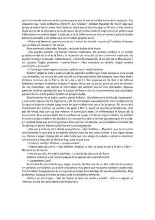 que la tormenta solar era real y a preocuparse por lo que se estaba haciendo al respecto. Por supuesto que había problemas técnicos que resolver; estaban tratando de hacer algo que jamás se había hecho antes. Pero Siobhan sabía que si permitía que se filtrara la más mínima duda acerca de la estructura de la dirección del proyecto, todo el frágil consenso político que había detrás se vendría abajo. Y cada pieza de la infraestructura era tan esencial para el escudo como los puntales y los pilares que se enviaban desde la Luna. 
—Entonces tenemos que encontrar otro modo de hacerlo —concluyó Siobhan al tiempo que se daba un masaje en las sienes. 
Rose comenzó a descartar factores, restando dedos de la mano. 
—No puedes cambiar las fuerzas básicas implicadas. No puedes cambiar ni el campo gravitatorio del sol ni el de la Tierra, ni la presión de la luz del sol por centímetro cuadrado. No puedes encoger el escudo. Naturalmente, si fuera transparente, la luz del sol lo atravesaría y no causaría ningún problema —sonrió Rose—. Pero entonces no tendría ningún sentido construirlo, ¿no es así? 
—¡Tiene que haber alguna solución, maldita sea! —soltó Siobhan. 
Siobhan dirigió la vista a cada una de las pantallas táctiles que había alineadas en la pared a su alrededor. Los rostros de cada uno de los directores sénior del proyecto la miraban desde diversos rincones de la Tierra, de la Luna y de L1. Las expresiones de Bud y de Mikhail Martynov siempre irradiaban simpatía y apoyo. Rose, por su parte, ponía su cara de siempre de «es imposible». Los demás se mostraban casi siempre mucho más reservados. Algunos parecían sentirse agradecidos por la actitud de Rose y por los inconvenientes que planteaba, porque de ese modo podían ocultar sus propias dudas. 
Sencillamente no se daban cuenta, pensó Siobhan. El problema era la falta de imaginación, y eso entre algunos de los ingenieros y de los tecnólogos supuestamente más inteligentes de los que se disponía y desde luego entre los que estaban más cerca del proyecto. No se trataba meramente de construir un puente o de volar a Marte; aquel no era otro proyecto más, otro par de líneas más con las que rellenar el currículum vítae. Se enfrentaban al futuro de la humanidad. Si se equivocaban, fuera cual fuera la causa, no habría ningún mañana, no podrían echarle la culpa a nadie ni les quedaría carrera que fastidiar o sentido que perseguir en la vida. En realidad tenía que darle las gracias a Rose por ser tan directa, pensó Siobhan; al menos ella iba directa al grano, fueran cuales fueran las consecuencias. 
—No voy a echaros otra charla preparatoria —dijo Siobhan—. Dejadme que os recuerde sencillamente lo que dijo la presidenta Álvarez. Que no nos cabe el error. Y eso sigue siendo así. Vamos a seguir trabajando en esto hasta que nos sangre la cabeza y vamos a encontrar una solución a estos dos problemas hoy, pase lo que pase. 
—Estamos contigo, Siobhan —murmuró Bud. 
—Espero que sea cierto —dijo Siobhan. Empujó la silla, se puso en pie y le dio a Toby—. Necesito un descanso. 
—No me extraña. Pero te lo advierto... tu cita de las diez está ahí fuera. 
Siobhan desvió la vista hacia la página de la agenda de la pantalla táctil. 
—¿La teniente Dutt? 
Se trataba de una soldado que, según parecía, llevaba más de un año tratando de ponerse en contacto con Siobhan para darle una noticia muy grave que no quería contarle a nadie más. Por fin había conseguido pasar a un puesto principal en la bandeja de asuntos pendientes. Más problemas. Aunque al menos se trataría de un problema diferente. 
Siobhan se estiró para tratar de disipar el dolor de cuello y añadió: —Por si a alguien le interesa, estaré de vuelta dentro de media hora. 
 