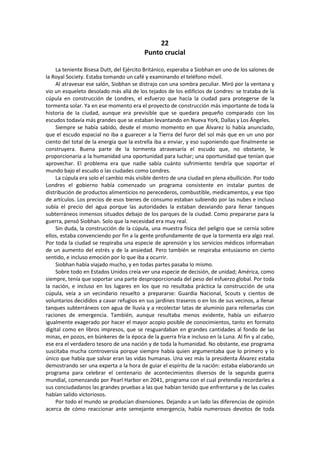 22 
Punto crucial 
La teniente Bisesa Dutt, del Ejército Británico, esperaba a Siobhan en uno de los salones de la Royal Society. Estaba tomando un café y examinando el teléfono móvil. 
Al atravesar ese salón, Siobhan se distrajo con una sombra peculiar. Miró por la ventana y vio un esqueleto desolado más allá de los tejados de los edificios de Londres: se trataba de la cúpula en construcción de Londres, el esfuerzo que hacía la ciudad para protegerse de la tormenta solar. Ya en ese momento era el proyecto de construcción más importante de toda la historia de la ciudad, aunque era previsible que se quedara pequeño comparado con los escudos todavía más grandes que se estaban levantando en Nueva York, Dallas y Los Ángeles. 
Siempre se había sabido, desde el mismo momento en que Álvarez lo había anunciado, que el escudo espacial no iba a guarecer a la Tierra del furor del sol más que en un uno por ciento del total de la energía que la estrella iba a enviar, y eso suponiendo que finalmente se construyera. Buena parte de la tormenta atravesaría el escudo que, no obstante, le proporcionaría a la humanidad una oportunidad para luchar; una oportunidad que tenían que aprovechar. El problema era que nadie sabía cuánto sufrimiento tendría que soportar el mundo bajo el escudo o las ciudades como Londres. 
La cúpula era solo el cambio más visible dentro de una ciudad en plena ebullición. Por todo Londres el gobierno había comenzado un programa consistente en instalar puntos de distribución de productos alimenticios no perecederos, combustible, medicamentos, y ese tipo de artículos. Los precios de esos bienes de consumo estaban subiendo por las nubes e incluso subía el precio del agua porque las autoridades la estaban desviando para llenar tanques subterráneos inmensos situados debajo de los parques de la ciudad. Como prepararse para la guerra, pensó Siobhan. Solo que la necesidad era muy real. 
Sin duda, la construcción de la cúpula, una muestra física del peligro que se cernía sobre ellos, estaba convenciendo por fin a la gente profundamente de que la tormenta era algo real. Por toda la ciudad se respiraba una especie de aprensión y los servicios médicos informaban de un aumento del estrés y de la ansiedad. Pero también se respiraba entusiasmo en cierto sentido, e incluso emoción por lo que iba a ocurrir. 
Siobhan había viajado mucho, y en todas partes pasaba lo mismo. 
Sobre todo en Estados Unidos creía ver una especie de decisión, de unidad; América, como siempre, tenía que soportar una parte desproporcionada del peso del esfuerzo global. Por toda la nación, e incluso en los lugares en los que no resultaba práctica la construcción de una cúpula, veía a un vecindario resuelto a prepararse: Guardia Nacional, Scouts y cientos de voluntarios decididos a cavar refugios en sus jardines traseros o en los de sus vecinos, a llenar tanques subterráneos con agua de lluvia y a recolectar latas de aluminio para rellenarlas con raciones de emergencia. También, aunque resultaba menos evidente, había un esfuerzo igualmente exagerado por hacer el mayor acopio posible de conocimientos, tanto en formato digital como en libros impresos, que se resguardaban en grandes cantidades al fondo de las minas, en pozos, en búnkeres de la época de la guerra fría e incluso en la Luna. Al fin y al cabo, ese era el verdadero tesoro de una nación y de toda la humanidad. No obstante, ese programa suscitaba mucha controversia porque siempre había quien argumentaba que lo primero y lo único que había que salvar eran las vidas humanas. Una vez más la presidenta Álvarez estaba demostrando ser una experta a la hora de guiar el espíritu de la nación: estaba elaborando un programa para celebrar el centenario de acontecimientos diversos de la segunda guerra mundial, comenzando por Pearl Harbor en 2041, programa con el cual pretendía recordarles a sus conciudadanos las grandes pruebas a las que habían tenido que enfrentarse y de las cuales habían salido victoriosos. 
Por todo el mundo se producían disensiones. Dejando a un lado las diferencias de opinión acerca de cómo reaccionar ante semejante emergencia, había numerosos devotos de toda  