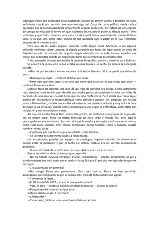 clase que creían que se trataba de un castigo de Dios por un crimen u otro. Y también los había enfadados con él por permitir que ocurriera algo así. Otros de corte político verde radical opinaban que la humanidad debía simplemente aceptar su destino. Se trataba de una especie de castigo kármico por la forma en que habíamos destrozado el planeta: «Dejad que la Tierra se limpie y que todo comience otra vez». La idea quizá fuera reconfortante, pensó Siobhan seria, si es que uno podía estar seguro de que quedaría algo a partir de lo cual comenzar después de la tormenta solar. 
Pero aun así las cosas seguían teniendo cierto toque irreal. Mientras el sol siguiera brillando luminoso sobre Londres, la cúpula parecería tan fuera de lugar como un árbol de Navidad en julio. La mayoría de la gente seguía adelante con su vida, incluso aquellos que creían que se trataba solo de un engaño por parte de las empresas de construcción. 
Y ahí, en medio de todo eso, estaba la teniente Bisesa Dutt con otro misterio para Siobhan. 
Se acercó a la mesa ante la que estaba sentada Bisesa y se sentó. Le pidió a la encargada un café. 
—Gracias por acceder a verme —comenzó diciendo Bisesa—. Sé lo ocupada que debes de estar. 
—Dudo que lo sepas —contestó Siobhan con pesar. 
—Pero creo que eres justo la persona que tiene que escuchar lo que tengo que decir — continuó Bisesa con calma. 
Siobhan trató de hacerse una idea de qué tipo de persona era Bisesa. Como astrónoma real, siempre había tenido que vérselas con mucha gente, en ocasiones incluso con miles de personas de una sola vez cuando tenía que dar una conferencia. Pero desde que tenía aquel puesto de extraordinaria responsabilidad como directora general del proyecto del escudo junto a Miriam Grec, notaba que estaba adquiriendo una destreza notable y muy útil a la hora de juzgar a las personas: cuanto antes comprendiera uno a qué se enfrentaba, antes daba con la solución y con una solución mejor. 
Así que ahí estaba Bisesa Dutt, oficial del ejército, sin uniforme y muy lejos de su puesto. Era de origen indio. Tenía un rostro simétrico de nariz larga y mirada fija, pero algo la preocupaba en ese momento. Era más alta que la media y rebosaba confianza en sí misma, como todo buen soldado. Pero estaba demacrada, pensó Siobhan, como si hubiera pasado hambre tiempo atrás. 
—Explícame por qué tendría que escucharte —dijo Siobhan. 
—Sé la fecha de la tormenta solar. La fecha exacta. 
Las autoridades, guiadas por equipos de psicólogos, seguían tratando de minimizar el pánico entre la población y por lo tanto ese detalle todavía era un secreto celosamente guardado. 
—Bisesa, si ha habido una filtración de seguridad tu deber es decírmelo. 
Bisesa sacudió la cabeza al tiempo que respondía: 
—No ha habido ninguna filtración. Puedes comprobarlo —añadió, levantando un pie y dándose golpecitos en la suela con el dedo—. Estoy fichada. El ejército me vigila desde que me entregué. 
—¿Te ausentaste sin permiso? 
—No —negó Bisesa con paciencia—. Ellos creen que sí. Ahora me han permitido ausentarme por compasión, según lo llaman ellos. Pero de todos modos me vigilan. 
—Y entonces la fecha... 
—El 20 de abril de 2042, ¿es eso lo que querías saber? 
—Vale, te creo —contestó Siobhan sin dejar de mirarla—. ¿Cómo lo sabes? 
—Porque ese día habrá un eclipse solar. 
Siobhan alzó las cejas. Y murmuró: 
—¿Aristóteles? 
—Tiene razón, Siobhan —le susurró Aristóteles en el oído.  