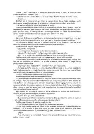 —Vale, ¿y qué? Un eclipse no es más que la alineación del sol, la Luna y la Tierra. No tiene nada que ver con la tormenta solar. 
—Sí tiene que ver —afirmó Bisesa—. Yo vi un eclipse durante mi viaje de vuelta a casa. 
—Tu viaje... 
Siobhan solo le había echado un vistazo al expediente de Bisesa. Había accedido a verla por impulso, para alejarse un rato de la teleconferencia, pero comenzaba a lamentarlo. 
—Sé algo de tu historia. Tuviste una especie de visión... 
—No fue una visión. No quiero malgastar tu tiempo discutiendo acerca de ello. Tienes mi expediente; si me crees, ya lo revisarás más tarde. Ahora mismo solo quiero que me escuches. El día que volví a casa yo sabía que le iba a ocurrir algo horrible a la Tierra. Y al enseñarme el eclipse ellos me estaban diciendo que ese algo tenía relación con el sol. 
—¿Ellos? 
La mirada de Bisesa se empañó como si ni siquiera ella misma creyera del todo en lo que estaba diciendo. Como si prefiriera no tener que creerlo. Sin embargo siguió insistiendo. 
—Profesora McGorran, creo que la tormenta solar no es un accidente. Creo que es el resultado del daño intencional que quiere hacernos un poder alienígena. 
Siobhan miró el reloj sin ningún disimulo. 
—¿Qué poder alienígena? 
—Los primogénitos. Así es como los llamábamos nosotros. 
—¿Nosotros?... No importa. Y me figuro que no tendrás ninguna prueba. 
—No... y ya sé lo que estás pensando: que la gente como yo jamás tiene pruebas. 
Siobhan se permitió sonreír porque eso era exactamente lo que había pensado. 
—Pero el ejército encontró ciertas anomalías en mi estado físico que no podía explicar. Por eso me han concedido un permiso. Eso es una prueba en cierto sentido. Y luego está el principio de la mediocridad. 
—¿El principio de la mediocridad? —repitió Siobhan, echándose atrás. 
—Yo no soy científica pero ¿no es así como se llama? El principio de Copérnico. No debería haber nada de especial en ningún lugar ni en ningún momento. Y si tienes una cadena lógica que te indica que hay algo especial en un momento dado... 
—Jamás confíes en las coincidencias —dijo Siobhan. 
Bisesa se inclinó hacia delante antes de continuar: 
—¿No te parece que la tormenta solar, al ocurrir ahora, es la mayor coincidencia de todos los tiempos? Piénsalo. La humanidad no tiene más que unos pocos cientos de miles de años de vida. La Tierra y el sol son cuarenta mil veces más antiguas. De ser algo puramente natural, sin duda podría haber ocurrido en cualquier otro momento de la historia de la Tierra. ¿Por qué iba el sol a fundir su superficie ahora, justo en el breve lapso de tiempo en el que da la casualidad que hay inteligencia en el planeta? 
Por primera vez durante el transcurso de la conversación Siobhan se sintió inquieta. Después de todo, ella había llegado a una idea muy similar. 
—Quieres decir que no es un accidente. 
—Quiero decir que la tormenta solar es intencional. Digo que nosotros somos el objetivo —afirmó Bisesa, dejando aquellas palabras suspendidas en el aire. 
Siobhan apartó la vista de aquella mirada tan fija. 
—Pero todo eso no es más que filosofía. No tienes ninguna prueba. 
—Pero estoy convencida de que si buscas una prueba la encontrarás —declaró Bisesa con firmeza—. Eso es lo que te pido que hagas. Tú estás cerca de los científicos que están analizando la tormenta solar. Tú puedes hacerlo, puedes buscarla. Es vital. 
—¿Vital? 
—Para el futuro de la humanidad. Porque si no comprendemos a qué nos enfrentamos, ¿cómo vamos a vencer?  