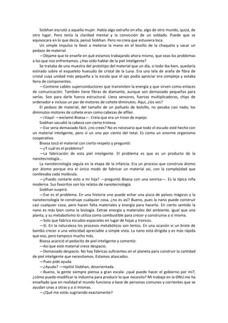 Siobhan escrutó a aquella mujer. Había algo extraño en ella; algo de otro mundo, quizá, de otro lugar. Pero tenía la claridad mental y la convicción de un soldado. Puede que se equivocara en lo que decía, pensó Siobhan. Pero no creía que estuviera loca. 
Un simple impulso la llevó a meterse la mano en el bosillo de la chaqueta y sacar un pedazo de material. 
—Déjame que te enseñe en qué estamos trabajando ahora mismo, que veas los problemas a los que nos enfrentamos. ¿Has oído hablar de la piel inteligente? 
Se trataba de una muestra del prototipo del material que un día, si todo iba bien, quedaría estirado sobre el esqueleto huesudo de cristal de la Luna. Era una tela de araña de fibra de cristal cuya unidad más pequeña a la escala que el ojo podía apreciar era compleja y estaba llena de componentes. 
—Contiene cables superconductores que transmiten la energía y que sirven como enlaces de comunicación. También tiene fibras de diamante, aunque son demasiado pequeñas para verlas. Son para darle fuerza estructural. Lleva sensores, fuerzas multiplicadoras, chips de ordenador e incluso un par de motores de cohete diminutos. Aquí, ¿los ves? 
El pedazo de material, del tamaño de un pañuelo de bolsillo, no pesaba casi nada; los diminutos motores de cohete eran como cabezas de alfiler. 
—¡Vaya! —exclamó Bisesa—. Creía que era un trozo de espejo. 
Siobhan sacudió la cabeza con cierta tristeza. 
—Eso sería demasiado fácil, ¿no crees? No es necesario que todo el escudo esté hecho con un material inteligente, pero sí un uno por ciento del total. Es como un enorme organismo cooperativo. 
Bisesa tocó el material con cierto respeto y preguntó: 
—¿Y cuál es el problema? 
—La fabricación de esta piel inteligente. El problema es que es un producto de la nanotecnología... 
La nanotecnología seguía en la etapa de la infancia. Era un proceso que construía átomo por átomo porque era el único modo de fabricar un material así, con la complejidad que conllevaba cada molécula. 
—¿Puedo contarle esto a mi hija? —preguntó Bisesa con una sonrisa—. Es la típica niña moderna. Sus favoritos son los relatos de nanotecnología. 
Siobhan suspiró. 
—Ese es el problema. En una historia uno puede echar una pizca de polvos mágicos y la nanotecnología te construye cualquier cosa, ¿no es así? Bueno, pues la nano puede construir casi cualquier cosa, pero hacen falta materiales y energía para hacerlo. En cierto sentido la nano es más bien como la biología. Extrae energía y materiales del ambiente, igual que una planta, y su metabolismo lo utiliza como combustible para crecer y construirse a sí misma. 
—Solo que fabrica escudos espaciales en lugar de hojas y troncos. 
—Sí. En la naturaleza los procesos metabólicos son lentos. En una ocasión vi un brote de bambú crecer a una velocidad apreciable a simple vista. La nano está dirigida y es más rápida que eso, pero tampoco mucho más. 
Bisesa acarició el pedacito de piel inteligente y comentó: 
—Así que este material crece despacio. 
—Demasiado despacio. No hay fábricas suficientes en el planeta para construir la cantidad de piel inteligente que necesitamos. Estamos atascados. 
—Pues pide ayuda. 
—¿Ayuda? —repitió Siobhan, desorientada. 
—Bueno, la gente siempre piensa a gran escala: ¿qué puede hacer el gobierno por mí?, ¿cómo puedo modificar la industria para producir lo que necesito? Mi trabajo en la ONU me ha enseñado que en realidad el mundo funciona a base de personas comunes y corrientes que se ayudan unas a otras y a sí mismas. 
—¿Qué me estás sugiriendo exactamente?  